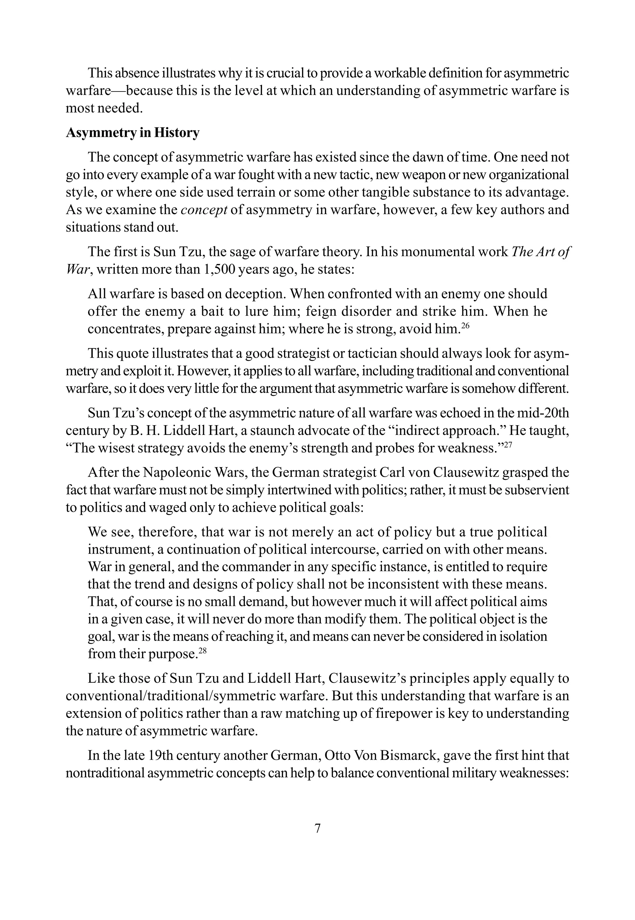 7
This absence illustrates why it is crucial to provide a workable definition for asymmetric
warfare—because this is the level at which an understanding of asymmetric warfare is
most needed.
Asymmetry in History
The concept of asymmetric warfare has existed since the dawn of time. One need not
go into every example of a war fought with a new tactic, new weapon or new organizational
style, or where one side used terrain or some other tangible substance to its advantage.
As we examine the concept of asymmetry in warfare, however, a few key authors and
situations stand out.
The first is Sun Tzu, the sage of warfare theory. In his monumental work The Art of
War, written more than 1,500 years ago, he states:
All warfare is based on deception. When confronted with an enemy one should
offer the enemy a bait to lure him; feign disorder and strike him. When he
concentrates, prepare against him; where he is strong, avoid him.26
This quote illustrates that a good strategist or tactician should always look for asym-
metryandexploitit.However,itappliestoallwarfare,includingtraditionalandconventional
warfare,soitdoesverylittlefortheargumentthatasymmetricwarfareissomehowdifferent.
Sun Tzu’s concept of the asymmetric nature of all warfare was echoed in the mid-20th
century by B. H. Liddell Hart, a staunch advocate of the “indirect approach.” He taught,
“The wisest strategy avoids the enemy’s strength and probes for weakness.”27
After the Napoleonic Wars, the German strategist Carl von Clausewitz grasped the
fact that warfare must not be simply intertwined with politics; rather, it must be subservient
to politics and waged only to achieve political goals:
We see, therefore, that war is not merely an act of policy but a true political
instrument, a continuation of political intercourse, carried on with other means.
War in general, and the commander in any specific instance, is entitled to require
that the trend and designs of policy shall not be inconsistent with these means.
That, of course is no small demand, but however much it will affect political aims
in a given case, it will never do more than modify them. The political object is the
goal, war is the means of reaching it, and means can never be considered in isolation
from their purpose.28
Like those of Sun Tzu and Liddell Hart, Clausewitz’s principles apply equally to
conventional/traditional/symmetric warfare. But this understanding that warfare is an
extension of politics rather than a raw matching up of firepower is key to understanding
the nature of asymmetric warfare.
In the late 19th century another German, Otto Von Bismarck, gave the first hint that
nontraditional asymmetric concepts can help to balance conventional military weaknesses:
 