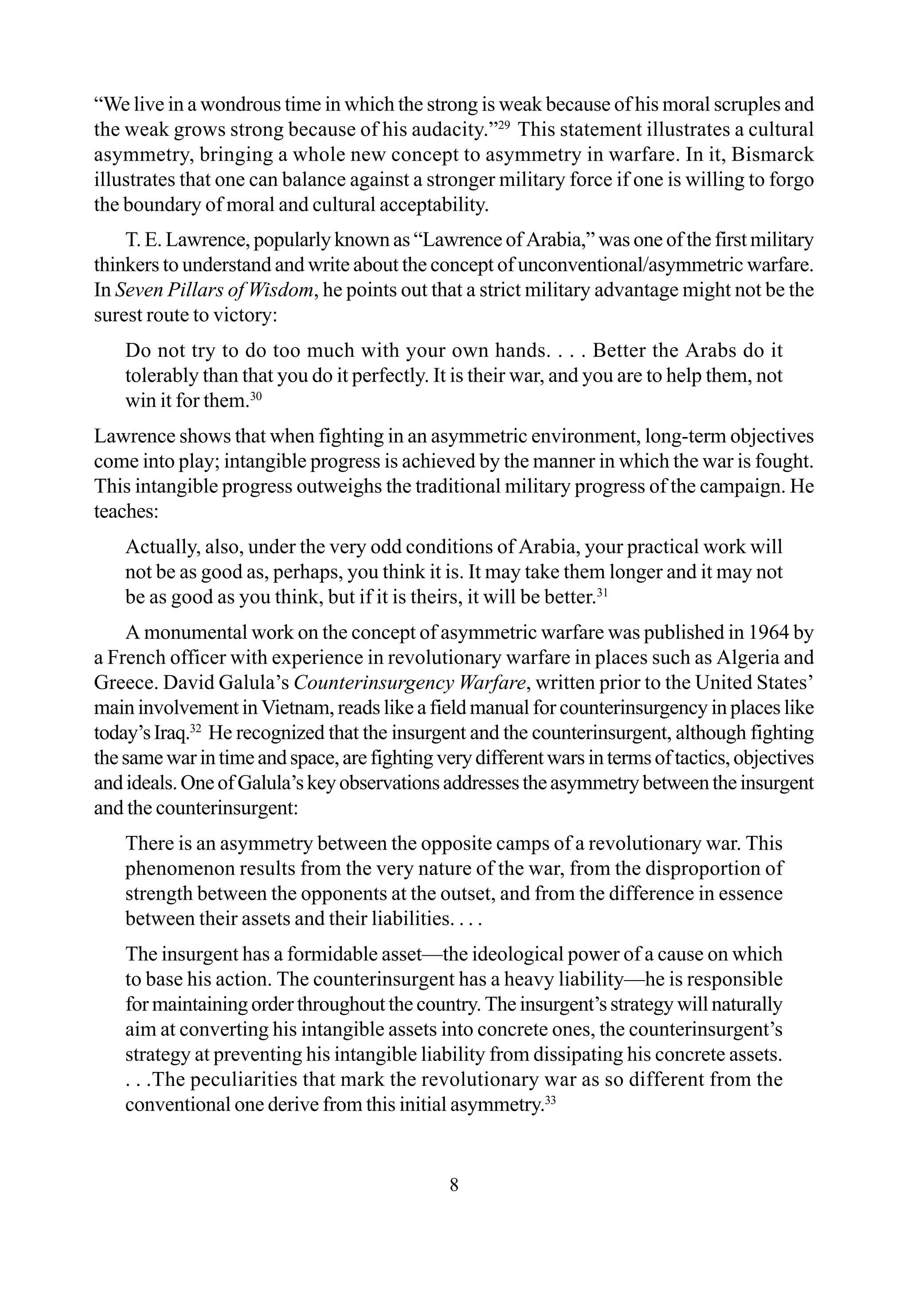 8
“We live in a wondrous time in which the strong is weak because of his moral scruples and
the weak grows strong because of his audacity.”29
This statement illustrates a cultural
asymmetry, bringing a whole new concept to asymmetry in warfare. In it, Bismarck
illustrates that one can balance against a stronger military force if one is willing to forgo
the boundary of moral and cultural acceptability.
T. E. Lawrence, popularly known as “Lawrence of Arabia,” was one of the first military
thinkers to understand and write about the concept of unconventional/asymmetric warfare.
In Seven Pillars of Wisdom, he points out that a strict military advantage might not be the
surest route to victory:
Do not try to do too much with your own hands. . . . Better the Arabs do it
tolerably than that you do it perfectly. It is their war, and you are to help them, not
win it for them.30
Lawrence shows that when fighting in an asymmetric environment, long-term objectives
come into play; intangible progress is achieved by the manner in which the war is fought.
This intangible progress outweighs the traditional military progress of the campaign. He
teaches:
Actually, also, under the very odd conditions of Arabia, your practical work will
not be as good as, perhaps, you think it is. It may take them longer and it may not
be as good as you think, but if it is theirs, it will be better.31
A monumental work on the concept of asymmetric warfare was published in 1964 by
a French officer with experience in revolutionary warfare in places such as Algeria and
Greece. David Galula’s Counterinsurgency Warfare, written prior to the United States’
main involvement in Vietnam, reads like a field manual for counterinsurgency in places like
today’sIraq.32
He recognized that the insurgent and the counterinsurgent, although fighting
thesamewarintimeandspace,arefightingverydifferentwarsintermsoftactics,objectives
andideals.OneofGalula’skeyobservationsaddressestheasymmetrybetweentheinsurgent
and the counterinsurgent:
There is an asymmetry between the opposite camps of a revolutionary war. This
phenomenon results from the very nature of the war, from the disproportion of
strength between the opponents at the outset, and from the difference in essence
between their assets and their liabilities. . . .
The insurgent has a formidable asset—the ideological power of a cause on which
to base his action. The counterinsurgent has a heavy liability—he is responsible
for maintaining order throughout the country. The insurgent’s strategy will naturally
aim at converting his intangible assets into concrete ones, the counterinsurgent’s
strategy at preventing his intangible liability from dissipating his concrete assets.
. . .The peculiarities that mark the revolutionary war as so different from the
conventional one derive from this initial asymmetry.33
 