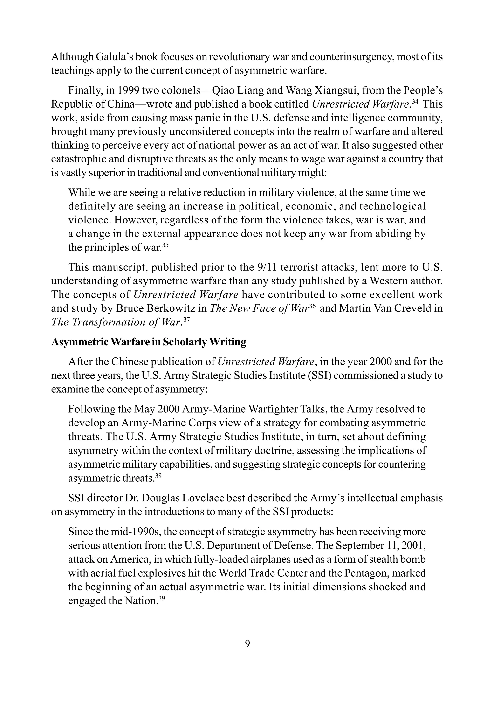 9
Although Galula’s book focuses on revolutionary war and counterinsurgency, most of its
teachings apply to the current concept of asymmetric warfare.
Finally, in 1999 two colonels—Qiao Liang and Wang Xiangsui, from the People’s
Republic of China—wrote and published a book entitled Unrestricted Warfare.34
This
work, aside from causing mass panic in the U.S. defense and intelligence community,
brought many previously unconsidered concepts into the realm of warfare and altered
thinking to perceive every act of national power as an act of war. It also suggested other
catastrophic and disruptive threats as the only means to wage war against a country that
is vastly superior in traditional and conventional military might:
While we are seeing a relative reduction in military violence, at the same time we
definitely are seeing an increase in political, economic, and technological
violence. However, regardless of the form the violence takes, war is war, and
a change in the external appearance does not keep any war from abiding by
the principles of war.35
This manuscript, published prior to the 9/11 terrorist attacks, lent more to U.S.
understanding of asymmetric warfare than any study published by a Western author.
The concepts of Unrestricted Warfare have contributed to some excellent work
and study by Bruce Berkowitz in The New Face of War36
and Martin Van Creveld in
The Transformation of War.37
Asymmetric Warfare in Scholarly Writing
After the Chinese publication of Unrestricted Warfare, in the year 2000 and for the
next three years, the U.S. Army Strategic Studies Institute (SSI) commissioned a study to
examine the concept of asymmetry:
Following the May 2000 Army-Marine Warfighter Talks, the Army resolved to
develop an Army-Marine Corps view of a strategy for combating asymmetric
threats. The U.S. Army Strategic Studies Institute, in turn, set about defining
asymmetry within the context of military doctrine, assessing the implications of
asymmetric military capabilities, and suggesting strategic concepts for countering
asymmetric threats.38
SSI director Dr. Douglas Lovelace best described the Army’s intellectual emphasis
on asymmetry in the introductions to many of the SSI products:
Since the mid-1990s, the concept of strategic asymmetry has been receiving more
serious attention from the U.S. Department of Defense. The September 11,2001,
attack on America, in which fully-loaded airplanes used as a form of stealth bomb
with aerial fuel explosives hit the World Trade Center and the Pentagon, marked
the beginning of an actual asymmetric war. Its initial dimensions shocked and
engaged the Nation.39
 