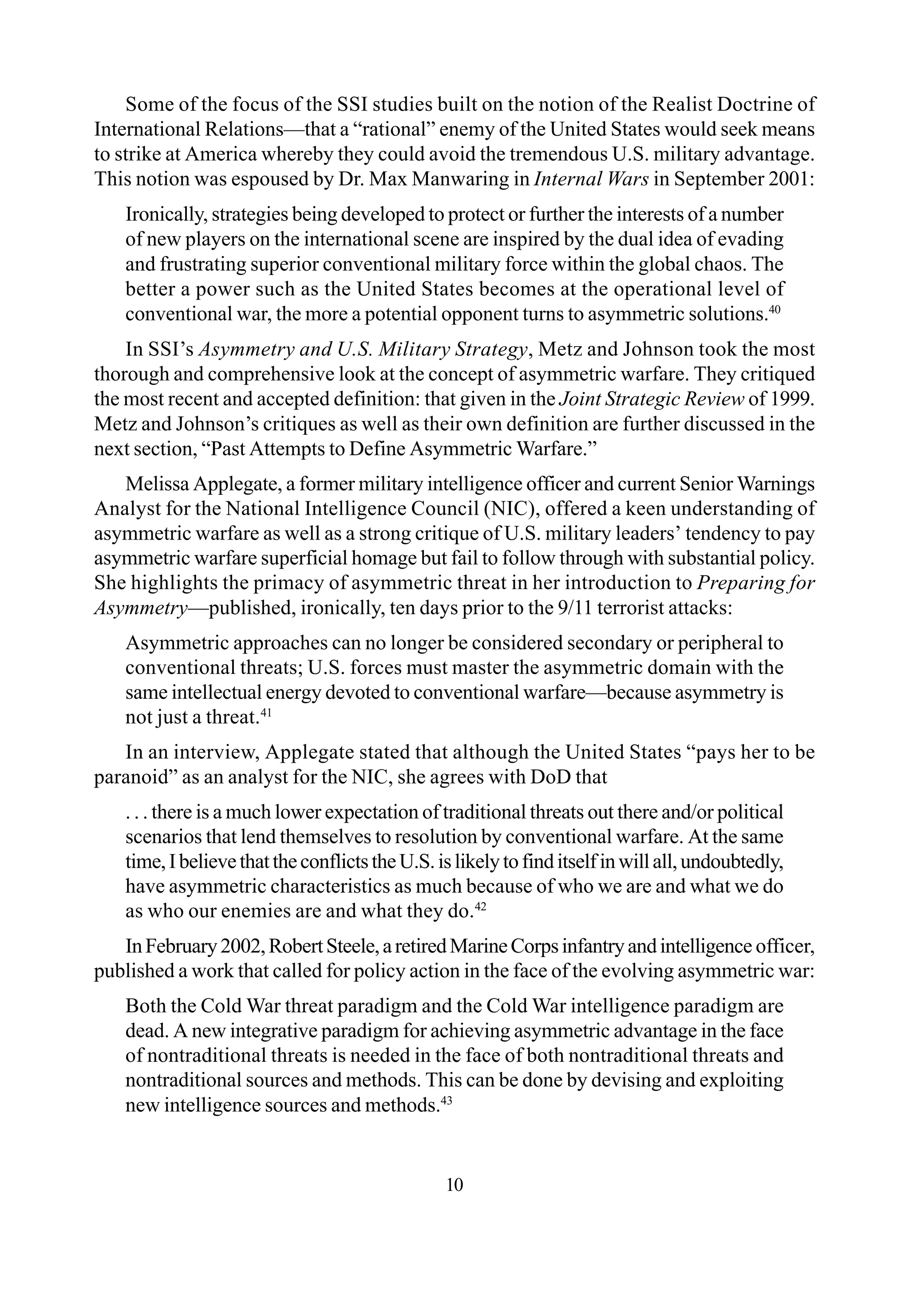 10
Some of the focus of the SSI studies built on the notion of the Realist Doctrine of
International Relations—that a “rational” enemy of the United States would seek means
to strike at America whereby they could avoid the tremendous U.S. military advantage.
This notion was espoused by Dr. Max Manwaring in Internal Wars in September 2001:
Ironically, strategies being developed to protect or further the interests of a number
of new players on the international scene are inspired by the dual idea of evading
and frustrating superior conventional military force within the global chaos. The
better a power such as the United States becomes at the operational level of
conventional war, the more a potential opponent turns to asymmetric solutions.40
In SSI’s Asymmetry and U.S. Military Strategy, Metz and Johnson took the most
thorough and comprehensive look at the concept of asymmetric warfare. They critiqued
the most recent and accepted definition: that given in the Joint Strategic Review of 1999.
Metz and Johnson’s critiques as well as their own definition are further discussed in the
next section, “Past Attempts to Define Asymmetric Warfare.”
Melissa Applegate, a former military intelligence officer and current Senior Warnings
Analyst for the National Intelligence Council (NIC), offered a keen understanding of
asymmetric warfare as well as a strong critique of U.S. military leaders’ tendency to pay
asymmetric warfare superficial homage but fail to follow through with substantial policy.
She highlights the primacy of asymmetric threat in her introduction to Preparing for
Asymmetry—published, ironically, ten days prior to the 9/11 terrorist attacks:
Asymmetric approaches can no longer be considered secondary or peripheral to
conventional threats; U.S. forces must master the asymmetric domain with the
same intellectual energy devoted to conventional warfare—because asymmetry is
not just a threat.41
In an interview, Applegate stated that although the United States “pays her to be
paranoid” as an analyst for the NIC, she agrees with DoD that
. . . there is a much lower expectation of traditional threats out there and/or political
scenarios that lend themselves to resolution by conventional warfare. At the same
time,IbelievethattheconflictstheU.S.islikelytofinditselfinwillall,undoubtedly,
have asymmetric characteristics as much because of who we are and what we do
as who our enemies are and what they do.42
InFebruary2002,RobertSteele,aretiredMarineCorpsinfantryandintelligence officer,
published a work that called for policy action in the face of the evolving asymmetric war:
Both the Cold War threat paradigm and the Cold War intelligence paradigm are
dead. A new integrative paradigm for achieving asymmetric advantage in the face
of nontraditional threats is needed in the face of both nontraditional threats and
nontraditional sources and methods. This can be done by devising and exploiting
new intelligence sources and methods.43
 