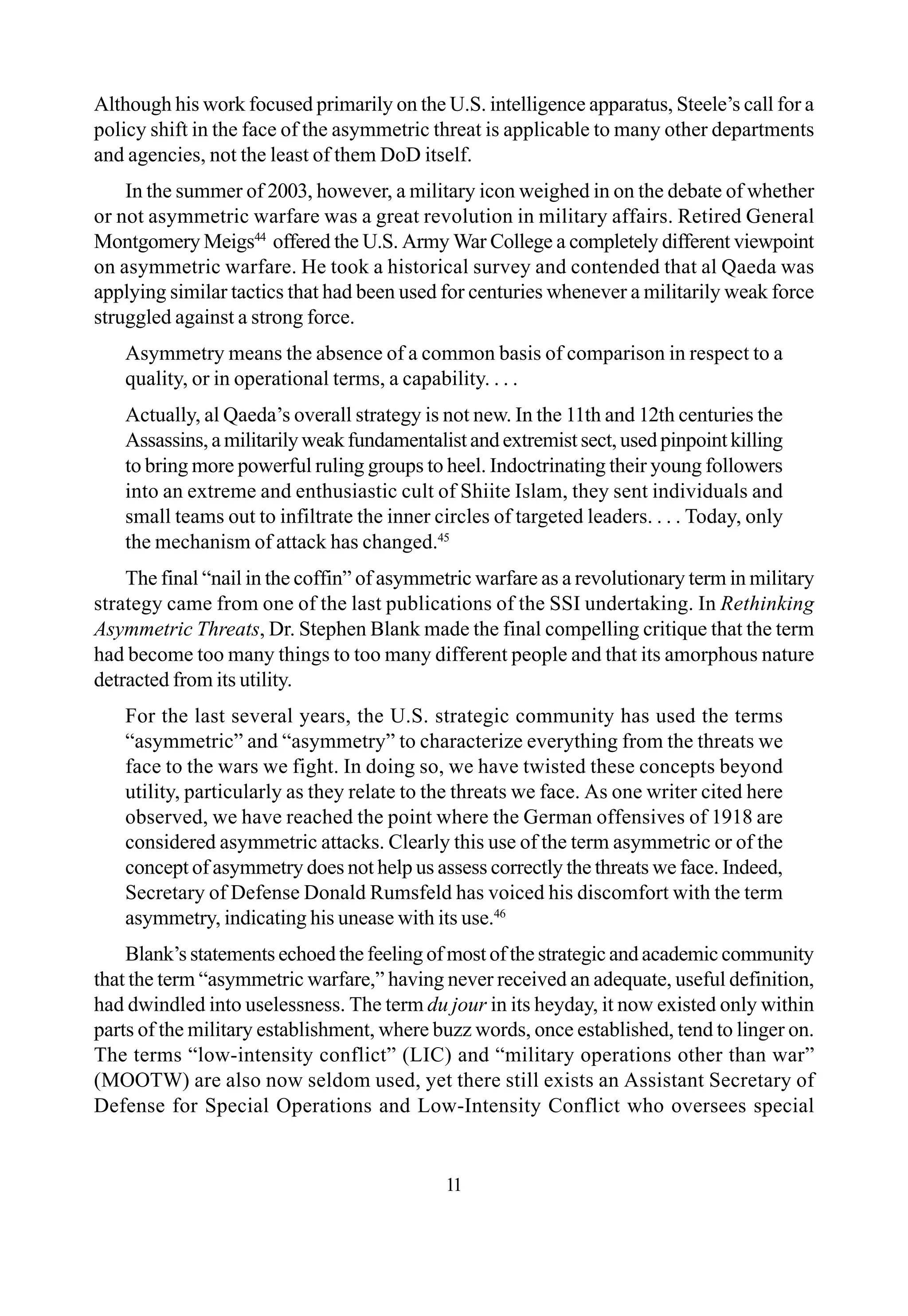 11
Although his work focused primarily on the U.S. intelligence apparatus, Steele’s call for a
policy shift in the face of the asymmetric threat is applicable to many other departments
and agencies, not the least of them DoD itself.
In the summer of 2003, however, a military icon weighed in on the debate of whether
or not asymmetric warfare was a great revolution in military affairs. Retired General
Montgomery Meigs44
offered the U.S. Army War College a completely different viewpoint
on asymmetric warfare. He took a historical survey and contended that al Qaeda was
applying similar tactics that had been used for centuries whenever a militarily weak force
struggled against a strong force.
Asymmetry means the absence of a common basis of comparison in respect to a
quality, or in operational terms, a capability. . . .
Actually, al Qaeda’s overall strategy is not new. In the 11th and 12th centuries the
Assassins, a militarily weak fundamentalist and extremist sect, used pinpoint killing
to bring more powerful ruling groups to heel. Indoctrinating their young followers
into an extreme and enthusiastic cult of Shiite Islam, they sent individuals and
small teams out to infiltrate the inner circles of targeted leaders. . . . Today, only
the mechanism of attack has changed.45
The final “nail in the coffin” of asymmetric warfare as a revolutionary term in military
strategy came from one of the last publications of the SSI undertaking. In Rethinking
Asymmetric Threats, Dr. Stephen Blank made the final compelling critique that the term
had become too many things to too many different people and that its amorphous nature
detracted from its utility.
For the last several years, the U.S. strategic community has used the terms
“asymmetric” and “asymmetry” to characterize everything from the threats we
face to the wars we fight. In doing so, we have twisted these concepts beyond
utility, particularly as they relate to the threats we face. As one writer cited here
observed, we have reached the point where the German offensives of 1918 are
considered asymmetric attacks. Clearly this use of the term asymmetric or of the
concept of asymmetry does not help us assess correctly the threats we face. Indeed,
Secretary of Defense Donald Rumsfeld has voiced his discomfort with the term
asymmetry, indicating his unease with its use.46
Blank’s statements echoed the feeling of most of the strategic and academic community
that the term “asymmetric warfare,” having never received an adequate, useful definition,
had dwindled into uselessness. The term du jour in its heyday, it now existed only within
parts of the military establishment, where buzz words, once established, tend to linger on.
The terms “low-intensity conflict” (LIC) and “military operations other than war”
(MOOTW) are also now seldom used, yet there still exists an Assistant Secretary of
Defense for Special Operations and Low-Intensity Conflict who oversees special
 
