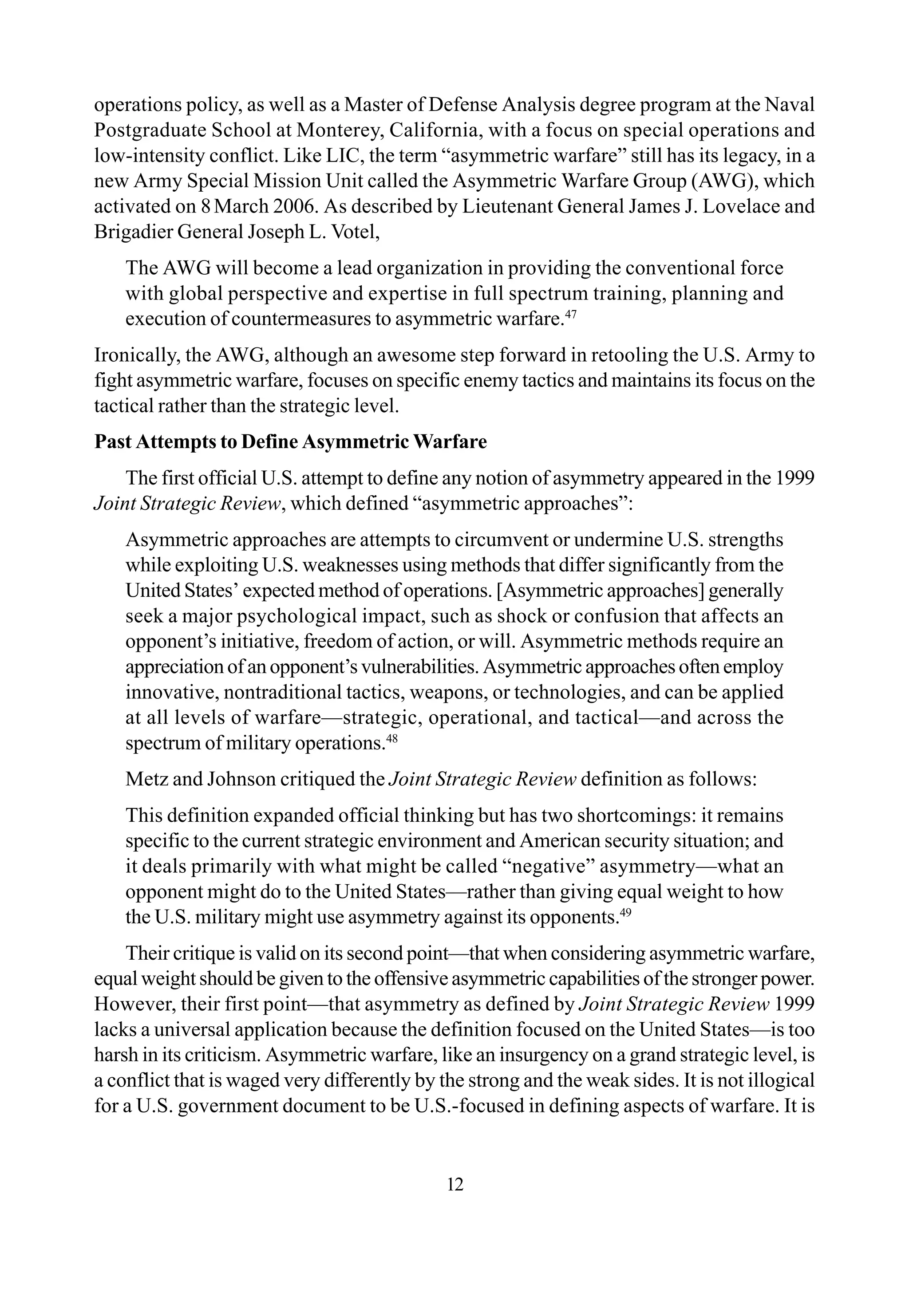 12
operations policy, as well as a Master of Defense Analysis degree program at the Naval
Postgraduate School at Monterey, California, with a focus on special operations and
low-intensity conflict. Like LIC, the term “asymmetric warfare” still has its legacy, in a
new Army Special Mission Unit called the Asymmetric Warfare Group (AWG), which
activated on 8March 2006. As described by Lieutenant General James J. Lovelace and
Brigadier General Joseph L. Votel,
The AWG will become a lead organization in providing the conventional force
with global perspective and expertise in full spectrum training, planning and
execution of countermeasures to asymmetric warfare.47
Ironically, the AWG, although an awesome step forward in retooling the U.S. Army to
fight asymmetric warfare, focuses on specific enemy tactics and maintains its focus on the
tactical rather than the strategic level.
Past Attempts to Define Asymmetric Warfare
The first official U.S. attempt to define any notion of asymmetry appeared in the 1999
Joint Strategic Review, which defined “asymmetric approaches”:
Asymmetric approaches are attempts to circumvent or undermine U.S. strengths
while exploiting U.S. weaknesses using methods that differ significantly from the
United States’ expected method of operations. [Asymmetric approaches] generally
seek a major psychological impact, such as shock or confusion that affects an
opponent’s initiative, freedom of action, or will. Asymmetric methods require an
appreciationofanopponent’svulnerabilities.Asymmetricapproachesoftenemploy
innovative, nontraditional tactics, weapons, or technologies, and can be applied
at all levels of warfare—strategic, operational, and tactical—and across the
spectrum of military operations.48
Metz and Johnson critiqued the Joint Strategic Review definition as follows:
This definition expanded official thinking but has two shortcomings: it remains
specific to the current strategic environment and American security situation; and
it deals primarily with what might be called “negative” asymmetry—what an
opponent might do to the United States—rather than giving equal weight to how
the U.S. military might use asymmetry against its opponents.49
Their critique is valid on its second point—that when considering asymmetric warfare,
equal weight should be given to the offensive asymmetric capabilities of the stronger power.
However, their first point—that asymmetry as defined by Joint Strategic Review 1999
lacks a universal application because the definition focused on the United States—is too
harsh in its criticism. Asymmetric warfare, like an insurgency on a grand strategic level, is
a conflict that is waged very differently by the strong and the weak sides. It is not illogical
for a U.S. government document to be U.S.-focused in defining aspects of warfare. It is
 