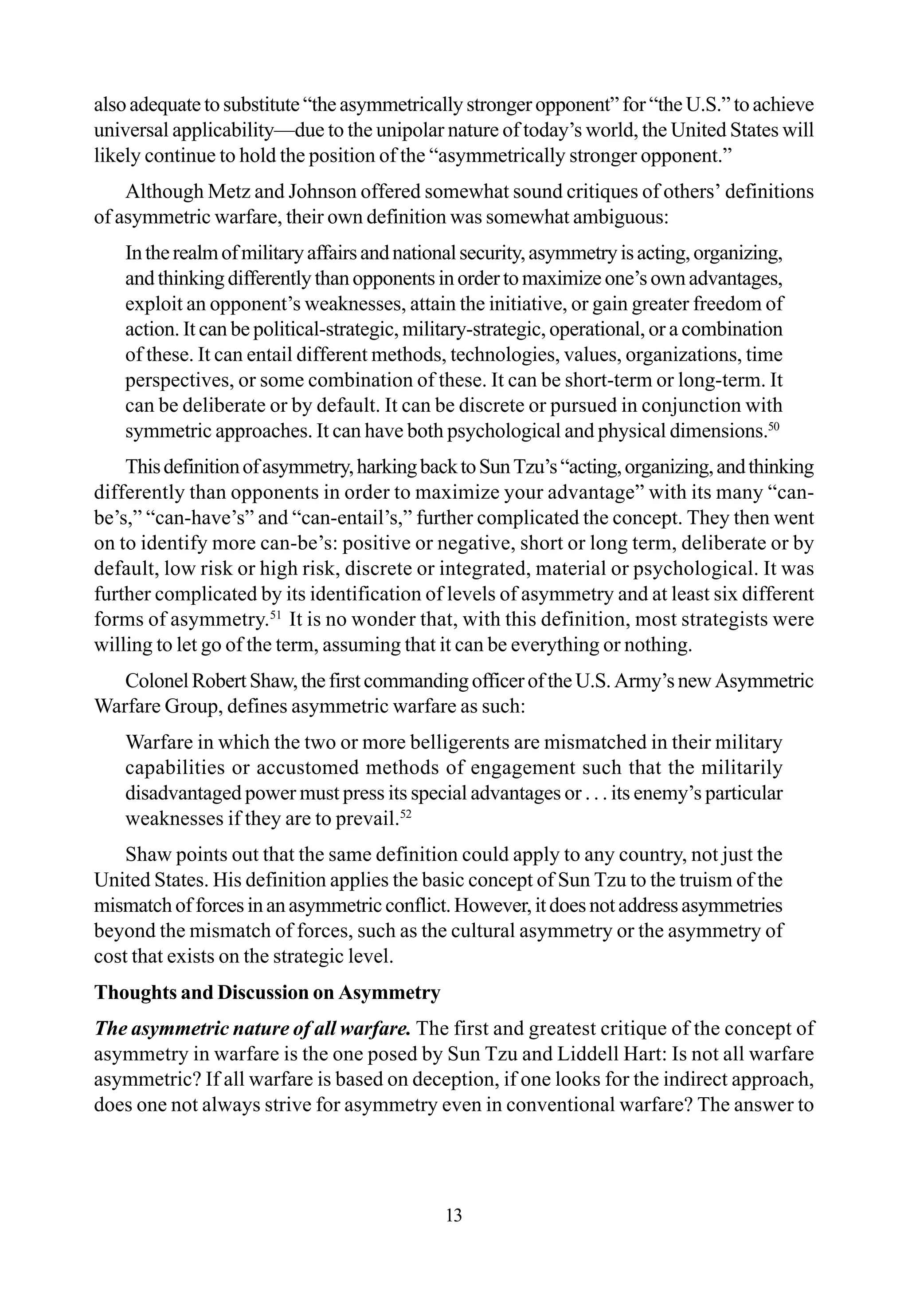 13
also adequate to substitute “the asymmetrically stronger opponent” for “the U.S.” to achieve
universal applicability—due to the unipolar nature of today’s world, the United States will
likely continue to hold the position of the “asymmetrically stronger opponent.”
Although Metz and Johnson offered somewhat sound critiques of others’ definitions
of asymmetric warfare, their own definition was somewhat ambiguous:
Intherealmofmilitaryaffairsandnationalsecurity,asymmetryisacting,organizing,
and thinking differently than opponents in order to maximize one’s own advantages,
exploit an opponent’s weaknesses, attain the initiative, or gain greater freedom of
action. It can be political-strategic, military-strategic, operational, or a combination
of these. It can entail different methods, technologies, values, organizations, time
perspectives, or some combination of these. It can be short-term or long-term. It
can be deliberate or by default. It can be discrete or pursued in conjunction with
symmetric approaches. It can have both psychological and physical dimensions.50
Thisdefinitionofasymmetry,harkingbacktoSunTzu’s“acting,organizing,andthinking
differently than opponents in order to maximize your advantage” with its many “can-
be’s,” “can-have’s” and “can-entail’s,” further complicated the concept. They then went
on to identify more can-be’s: positive or negative, short or long term, deliberate or by
default, low risk or high risk, discrete or integrated, material or psychological. It was
further complicated by its identification of levels of asymmetry and at least six different
forms of asymmetry.51
It is no wonder that, with this definition, most strategists were
willing to let go of the term, assuming that it can be everything or nothing.
ColonelRobertShaw,thefirstcommandingofficeroftheU.S.Army’snewAsymmetric
Warfare Group, defines asymmetric warfare as such:
Warfare in which the two or more belligerents are mismatched in their military
capabilities or accustomed methods of engagement such that the militarily
disadvantaged power must press its special advantages or . . . its enemy’s particular
weaknesses if they are to prevail.52
Shaw points out that the same definition could apply to any country, not just the
United States. His definition applies the basic concept of Sun Tzu to the truism of the
mismatchofforcesinanasymmetricconflict.However,itdoesnotaddressasymmetries
beyond the mismatch of forces, such as the cultural asymmetry or the asymmetry of
cost that exists on the strategic level.
Thoughts and Discussion on Asymmetry
The asymmetric nature of all warfare. The first and greatest critique of the concept of
asymmetry in warfare is the one posed by Sun Tzu and Liddell Hart: Is not all warfare
asymmetric? If all warfare is based on deception, if one looks for the indirect approach,
does one not always strive for asymmetry even in conventional warfare? The answer to
 