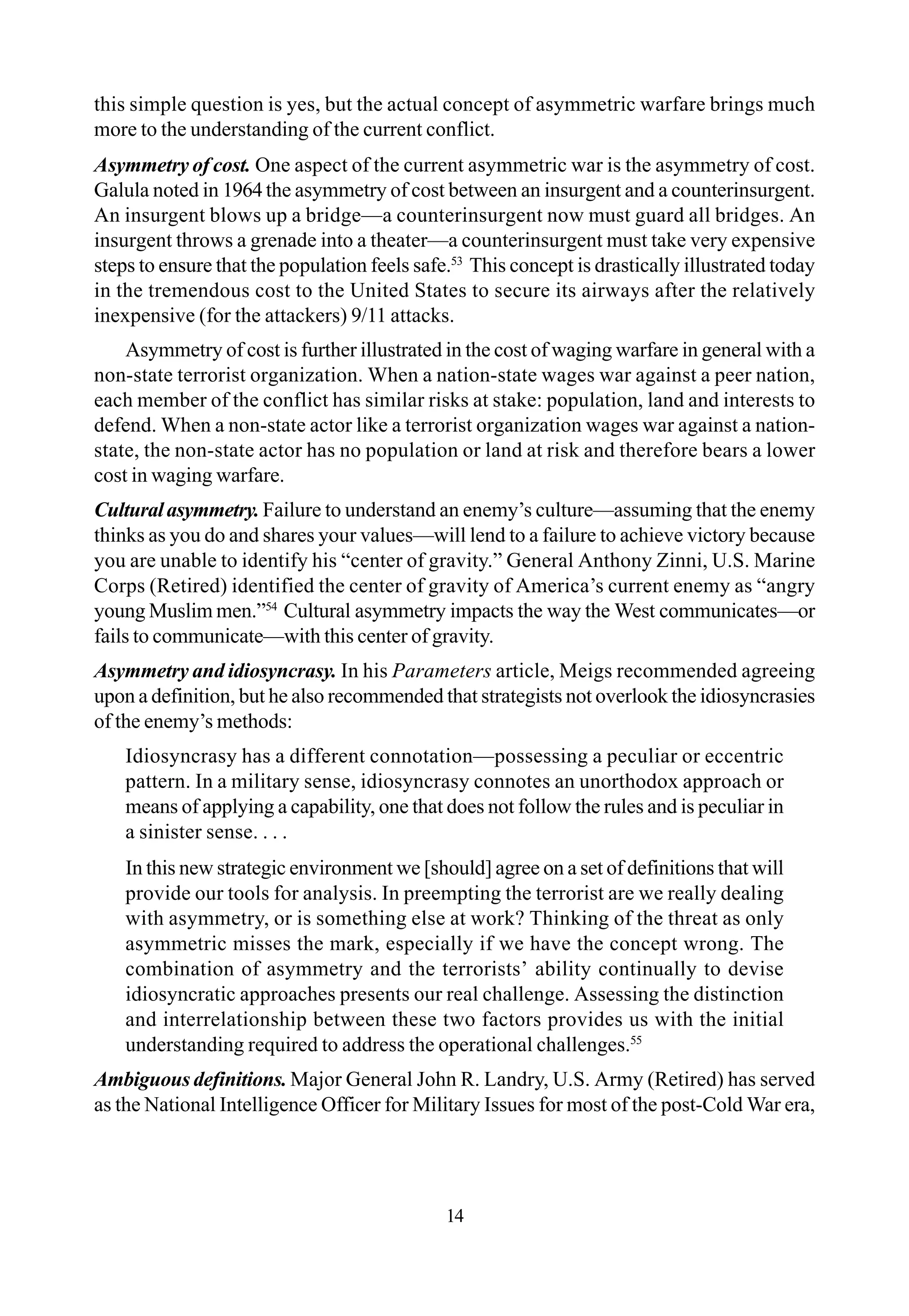 14
this simple question is yes, but the actual concept of asymmetric warfare brings much
more to the understanding of the current conflict.
Asymmetry of cost. One aspect of the current asymmetric war is the asymmetry of cost.
Galula noted in 1964 the asymmetry of cost between an insurgent and a counterinsurgent.
An insurgent blows up a bridge—a counterinsurgent now must guard all bridges. An
insurgent throws a grenade into a theater—a counterinsurgent must take very expensive
steps to ensure that the population feels safe.53
This concept is drastically illustrated today
in the tremendous cost to the United States to secure its airways after the relatively
inexpensive (for the attackers) 9/11 attacks.
Asymmetry of cost is further illustrated in the cost of waging warfare in general with a
non-state terrorist organization. When a nation-state wages war against a peer nation,
each member of the conflict has similar risks at stake: population, land and interests to
defend. When a non-state actor like a terrorist organization wages war against a nation-
state, the non-state actor has no population or land at risk and therefore bears a lower
cost in waging warfare.
Culturalasymmetry. Failure to understand an enemy’s culture—assuming that the enemy
thinks as you do and shares your values—will lend to a failure to achieve victory because
you are unable to identify his “center of gravity.” General Anthony Zinni, U.S. Marine
Corps (Retired) identified the center of gravity of America’s current enemy as “angry
young Muslim men.”54
Cultural asymmetry impacts the way the West communicates—or
fails to communicate—with this center of gravity.
Asymmetry and idiosyncrasy. In his Parameters article, Meigs recommended agreeing
upon a definition, but he also recommended that strategists not overlook the idiosyncrasies
of the enemy’s methods:
Idiosyncrasy has a different connotation—possessing a peculiar or eccentric
pattern. In a military sense, idiosyncrasy connotes an unorthodox approach or
means of applying a capability, one that does not follow the rules and is peculiar in
a sinister sense. . . .
In this new strategic environment we [should] agree on a set of definitions that will
provide our tools for analysis. In preempting the terrorist are we really dealing
with asymmetry, or is something else at work? Thinking of the threat as only
asymmetric misses the mark, especially if we have the concept wrong. The
combination of asymmetry and the terrorists’ ability continually to devise
idiosyncratic approaches presents our real challenge. Assessing the distinction
and interrelationship between these two factors provides us with the initial
understanding required to address the operational challenges.55
Ambiguous definitions. Major General John R. Landry, U.S. Army (Retired) has served
as the National Intelligence Officer for Military Issues for most of the post-Cold War era,
 