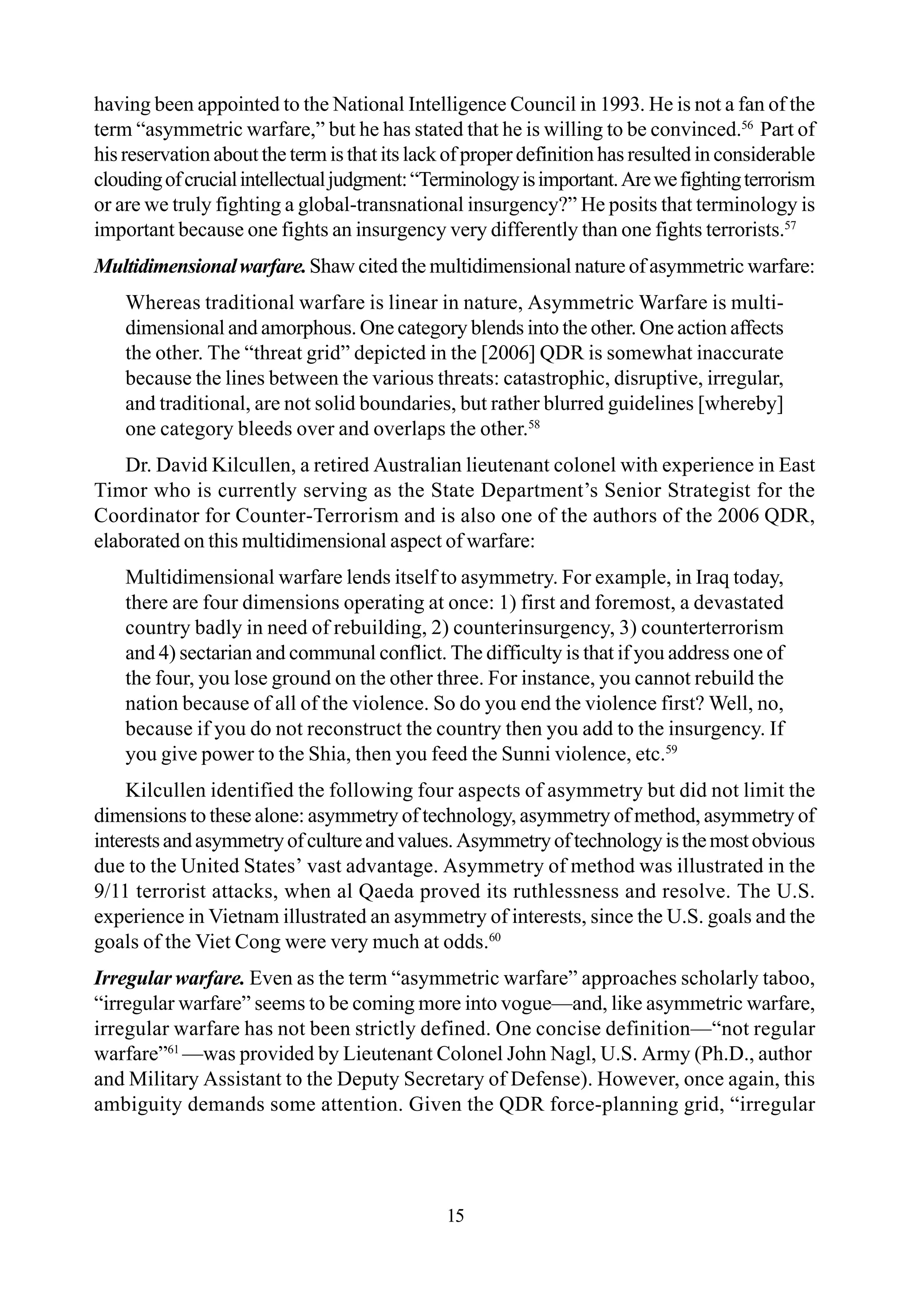 having been appointed to the National Intelligence Council in 1993. He is not a fan of the
term “asymmetric warfare,” but he has stated that he is willing to be convinced.56
Part of
his reservation about the term is that its lack of proper definition has resulted in considerable
cloudingofcrucialintellectualjudgment:“Terminologyisimportant.Arewefightingterrorism
or are we truly fighting a global-transnational insurgency?” He posits that terminology is
important because one fights an insurgency very differently than one fights terrorists.57
Multidimensionalwarfare.Shaw cited the multidimensional nature of asymmetric warfare:
Whereas traditional warfare is linear in nature, Asymmetric Warfare is multi-
dimensional and amorphous. One category blends into the other. One action affects
the other. The “threat grid” depicted in the [2006] QDR is somewhat inaccurate
because the lines between the various threats: catastrophic, disruptive, irregular,
and traditional, are not solid boundaries, but rather blurred guidelines [whereby]
one category bleeds over and overlaps the other.58
Dr. David Kilcullen, a retired Australian lieutenant colonel with experience in East
Timor who is currently serving as the State Department’s Senior Strategist for the
Coordinator for Counter-Terrorism and is also one of the authors of the 2006 QDR,
elaborated on this multidimensional aspect of warfare:
Multidimensional warfare lends itself to asymmetry. For example, in Iraq today,
there are four dimensions operating at once: 1) first and foremost, a devastated
country badly in need of rebuilding, 2) counterinsurgency, 3) counterterrorism
and 4) sectarian and communal conflict. The difficulty is that if you address one of
the four, you lose ground on the other three. For instance, you cannot rebuild the
nation because of all of the violence. So do you end the violence first? Well, no,
because if you do not reconstruct the country then you add to the insurgency. If
you give power to the Shia, then you feed the Sunni violence, etc.59
Kilcullen identified the following four aspects of asymmetry but did not limit the
dimensions to these alone: asymmetry of technology, asymmetry of method, asymmetry of
interestsandasymmetryofcultureandvalues.Asymmetryoftechnologyisthemostobvious
due to the United States’ vast advantage. Asymmetry of method was illustrated in the
9/11 terrorist attacks, when al Qaeda proved its ruthlessness and resolve. The U.S.
experience in Vietnam illustrated an asymmetry of interests, since the U.S. goals and the
goals of the Viet Cong were very much at odds.60
Irregular warfare. Even as the term “asymmetric warfare” approaches scholarly taboo,
“irregular warfare” seems to be coming more into vogue—and, like asymmetric warfare,
irregular warfare has not been strictly defined. One concise definition—“not regular
warfare”61
—was provided by Lieutenant Colonel John Nagl, U.S. Army (Ph.D., author
and Military Assistant to the Deputy Secretary of Defense). However, once again, this
ambiguity demands some attention. Given the QDR force-planning grid, “irregular
15
 