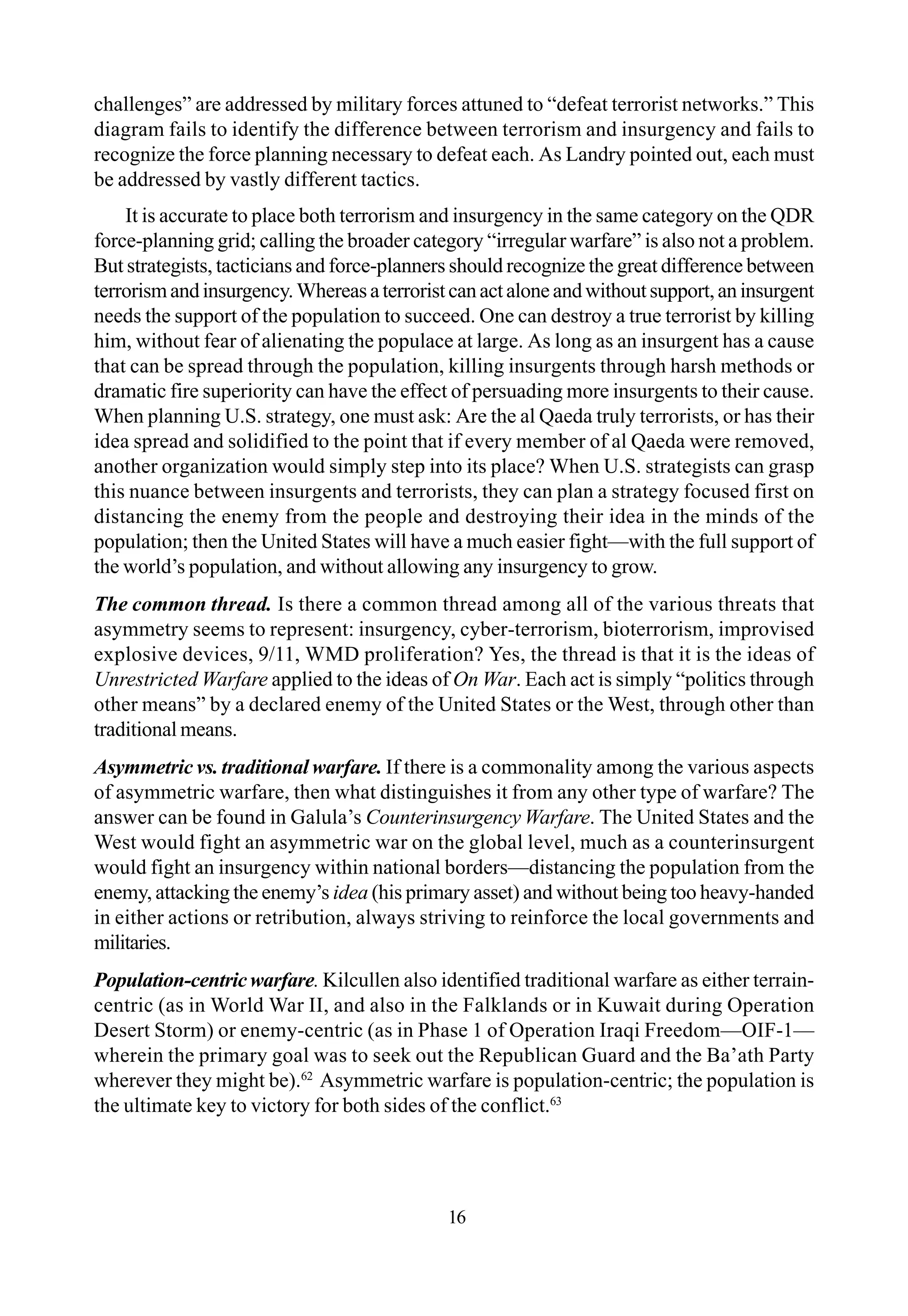 challenges” are addressed by military forces attuned to “defeat terrorist networks.” This
diagram fails to identify the difference between terrorism and insurgency and fails to
recognize the force planning necessary to defeat each. As Landry pointed out, each must
be addressed by vastly different tactics.
It is accurate to place both terrorism and insurgency in the same category on the QDR
force-planning grid; calling the broader category “irregular warfare” is also not a problem.
But strategists, tacticians and force-planners should recognize the great difference between
terrorismandinsurgency.Whereasaterroristcanactaloneandwithoutsupport,aninsurgent
needs the support of the population to succeed. One can destroy a true terrorist by killing
him, without fear of alienating the populace at large. As long as an insurgent has a cause
that can be spread through the population, killing insurgents through harsh methods or
dramatic fire superiority can have the effect of persuading more insurgents to their cause.
When planning U.S. strategy, one must ask: Are the al Qaeda truly terrorists, or has their
idea spread and solidified to the point that if every member of al Qaeda were removed,
another organization would simply step into its place? When U.S. strategists can grasp
this nuance between insurgents and terrorists, they can plan a strategy focused first on
distancing the enemy from the people and destroying their idea in the minds of the
population; then the United States will have a much easier fight—with the full support of
the world’s population, and without allowing any insurgency to grow.
The common thread. Is there a common thread among all of the various threats that
asymmetry seems to represent: insurgency, cyber-terrorism, bioterrorism, improvised
explosive devices, 9/11, WMD proliferation? Yes, the thread is that it is the ideas of
Unrestricted Warfare applied to the ideas of On War. Each act is simply “politics through
other means” by a declared enemy of the United States or the West, through other than
traditional means.
Asymmetric vs. traditional warfare. If there is a commonality among the various aspects
of asymmetric warfare, then what distinguishes it from any other type of warfare? The
answer can be found in Galula’s Counterinsurgency Warfare. The United States and the
West would fight an asymmetric war on the global level, much as a counterinsurgent
would fight an insurgency within national borders—distancing the population from the
enemy, attacking the enemy’s idea (his primary asset) and without being too heavy-handed
in either actions or retribution, always striving to reinforce the local governments and
militaries.
Population-centricwarfare. Kilcullen also identified traditional warfare as either terrain-
centric (as in World War II, and also in the Falklands or in Kuwait during Operation
Desert Storm) or enemy-centric (as in Phase 1 of Operation Iraqi Freedom—OIF-1—
wherein the primary goal was to seek out the Republican Guard and the Ba’ath Party
wherever they might be).62
Asymmetric warfare is population-centric; the population is
the ultimate key to victory for both sides of the conflict.63
16
 