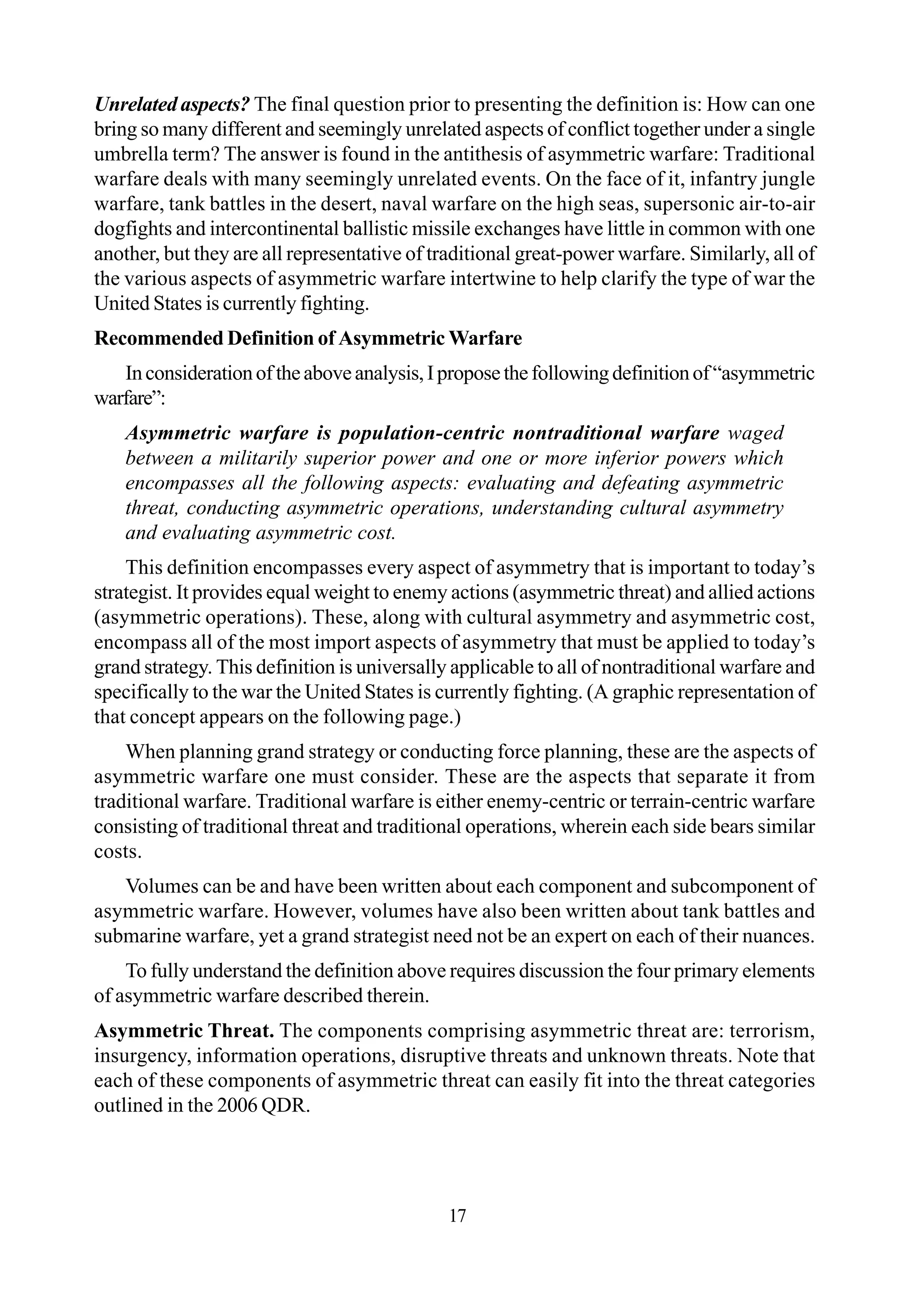 Unrelated aspects? The final question prior to presenting the definition is: How can one
bring so many different and seemingly unrelated aspects of conflict together under a single
umbrella term? The answer is found in the antithesis of asymmetric warfare: Traditional
warfare deals with many seemingly unrelated events. On the face of it, infantry jungle
warfare, tank battles in the desert, naval warfare on the high seas, supersonic air-to-air
dogfights and intercontinental ballistic missile exchanges have little in common with one
another, but they are all representative of traditional great-power warfare. Similarly, all of
the various aspects of asymmetric warfare intertwine to help clarify the type of war the
United States is currently fighting.
Recommended Definition of Asymmetric Warfare
Inconsiderationoftheaboveanalysis,Iproposethefollowingdefinitionof“asymmetric
warfare”:
Asymmetric warfare is population-centric nontraditional warfare waged
between a militarily superior power and one or more inferior powers which
encompasses all the following aspects: evaluating and defeating asymmetric
threat, conducting asymmetric operations, understanding cultural asymmetry
and evaluating asymmetric cost.
This definition encompasses every aspect of asymmetry that is important to today’s
strategist. It provides equal weight to enemy actions (asymmetric threat) and allied actions
(asymmetric operations). These, along with cultural asymmetry and asymmetric cost,
encompass all of the most import aspects of asymmetry that must be applied to today’s
grand strategy. This definition is universally applicable to all of nontraditional warfare and
specifically to the war the United States is currently fighting. (A graphic representation of
that concept appears on the following page.)
When planning grand strategy or conducting force planning, these are the aspects of
asymmetric warfare one must consider. These are the aspects that separate it from
traditional warfare. Traditional warfare is either enemy-centric or terrain-centric warfare
consisting of traditional threat and traditional operations, wherein each side bears similar
costs.
Volumes can be and have been written about each component and subcomponent of
asymmetric warfare. However, volumes have also been written about tank battles and
submarine warfare, yet a grand strategist need not be an expert on each of their nuances.
To fully understand the definition above requires discussion the four primary elements
of asymmetric warfare described therein.
Asymmetric Threat. The components comprising asymmetric threat are: terrorism,
insurgency, information operations, disruptive threats and unknown threats. Note that
each of these components of asymmetric threat can easily fit into the threat categories
outlined in the 2006 QDR.
17
 