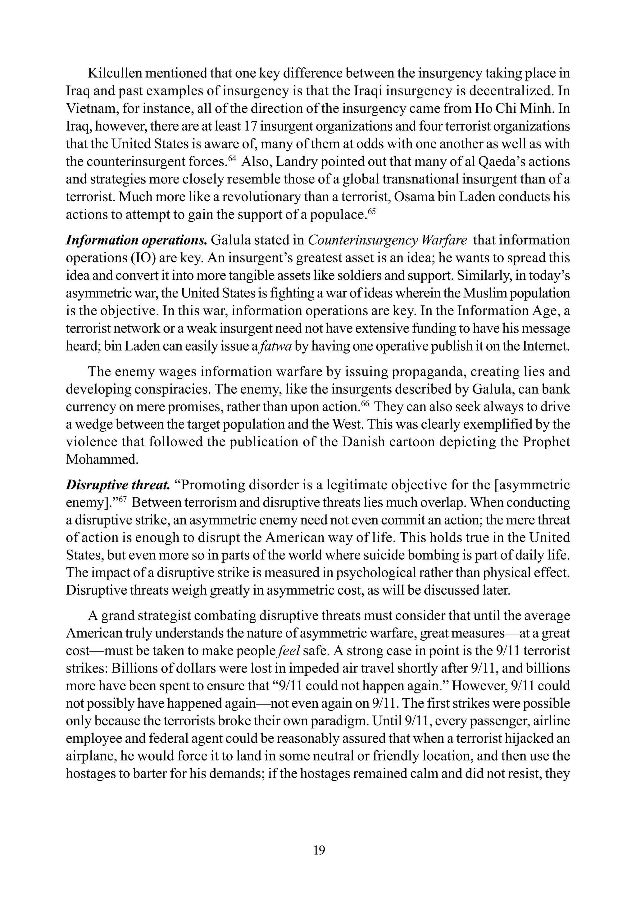 Kilcullen mentioned that one key difference between the insurgency taking place in
Iraq and past examples of insurgency is that the Iraqi insurgency is decentralized. In
Vietnam, for instance, all of the direction of the insurgency came from Ho Chi Minh. In
Iraq, however, there are at least 17 insurgent organizations and four terrorist organizations
that the United States is aware of, many of them at odds with one another as well as with
the counterinsurgent forces.64
Also, Landry pointed out that many of al Qaeda’s actions
and strategies more closely resemble those of a global transnational insurgent than of a
terrorist. Much more like a revolutionary than a terrorist, Osama bin Laden conducts his
actions to attempt to gain the support of a populace.65
Information operations. Galula stated in Counterinsurgency Warfare that information
operations (IO) are key. An insurgent’s greatest asset is an idea; he wants to spread this
idea and convert it into more tangible assets like soldiers and support. Similarly, in today’s
asymmetric war, the United States is fighting a war of ideas wherein the Muslim population
is the objective. In this war, information operations are key. In the Information Age, a
terrorist network or a weak insurgent need not have extensive funding to have his message
heard; bin Laden can easily issue a fatwa by having one operative publish it on the Internet.
The enemy wages information warfare by issuing propaganda, creating lies and
developing conspiracies. The enemy, like the insurgents described by Galula, can bank
currency on mere promises, rather than upon action.66
They can also seek always to drive
a wedge between the target population and the West. This was clearly exemplified by the
violence that followed the publication of the Danish cartoon depicting the Prophet
Mohammed.
Disruptive threat. “Promoting disorder is a legitimate objective for the [asymmetric
enemy].”67
Between terrorism and disruptive threats lies much overlap. When conducting
a disruptive strike, an asymmetric enemy need not even commit an action; the mere threat
of action is enough to disrupt the American way of life. This holds true in the United
States, but even more so in parts of the world where suicide bombing is part of daily life.
The impact of a disruptive strike is measured in psychological rather than physical effect.
Disruptive threats weigh greatly in asymmetric cost, as will be discussed later.
A grand strategist combating disruptive threats must consider that until the average
American truly understands the nature of asymmetric warfare, great measures—at a great
cost—must be taken to make people feel safe. A strong case in point is the 9/11 terrorist
strikes: Billions of dollars were lost in impeded air travel shortly after 9/11, and billions
more have been spent to ensure that “9/11 could not happen again.” However, 9/11 could
not possibly have happened again—not even again on 9/11.The first strikes were possible
only because the terrorists broke their own paradigm. Until 9/11, every passenger, airline
employee and federal agent could be reasonably assured that when a terrorist hijacked an
airplane, he would force it to land in some neutral or friendly location, and then use the
hostages to barter for his demands; if the hostages remained calm and did not resist, they
19
 
