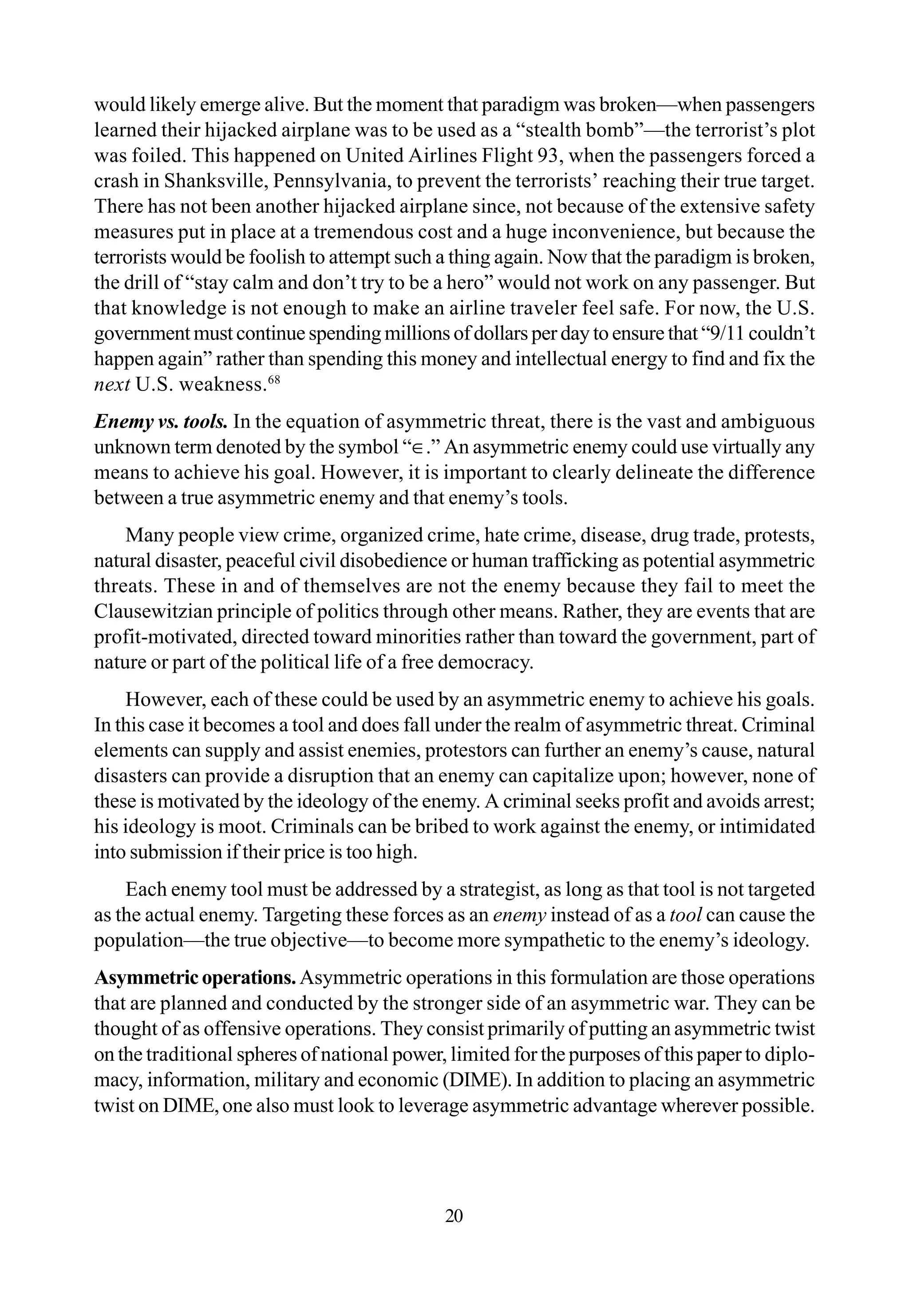 would likely emerge alive. But the moment that paradigm was broken—when passengers
learned their hijacked airplane was to be used as a “stealth bomb”—the terrorist’s plot
was foiled. This happened on United Airlines Flight 93, when the passengers forced a
crash in Shanksville, Pennsylvania, to prevent the terrorists’ reaching their true target.
There has not been another hijacked airplane since, not because of the extensive safety
measures put in place at a tremendous cost and a huge inconvenience, but because the
terrorists would be foolish to attempt such a thing again. Now that the paradigm is broken,
the drill of “stay calm and don’t try to be a hero” would not work on any passenger. But
that knowledge is not enough to make an airline traveler feel safe. For now, the U.S.
government must continue spending millions of dollars per day to ensure that “9/11 couldn’t
happen again” rather than spending this money and intellectual energy to find and fix the
next U.S. weakness.68
Enemy vs. tools. In the equation of asymmetric threat, there is the vast and ambiguous
unknown term denoted by the symbol “∈.” An asymmetric enemy could use virtually any
means to achieve his goal. However, it is important to clearly delineate the difference
between a true asymmetric enemy and that enemy’s tools.
Many people view crime, organized crime, hate crime, disease, drug trade, protests,
natural disaster, peaceful civil disobedience or human trafficking as potential asymmetric
threats. These in and of themselves are not the enemy because they fail to meet the
Clausewitzian principle of politics through other means. Rather, they are events that are
profit-motivated, directed toward minorities rather than toward the government, part of
nature or part of the political life of a free democracy.
However, each of these could be used by an asymmetric enemy to achieve his goals.
In this case it becomes a tool and does fall under the realm of asymmetric threat. Criminal
elements can supply and assist enemies, protestors can further an enemy’s cause, natural
disasters can provide a disruption that an enemy can capitalize upon; however, none of
these is motivated by the ideology of the enemy. A criminal seeks profit and avoids arrest;
his ideology is moot. Criminals can be bribed to work against the enemy, or intimidated
into submission if their price is too high.
Each enemy tool must be addressed by a strategist, as long as that tool is not targeted
as the actual enemy. Targeting these forces as an enemy instead of as a tool can cause the
population—the true objective—to become more sympathetic to the enemy’s ideology.
Asymmetricoperations.Asymmetric operations in this formulation are those operations
that are planned and conducted by the stronger side of an asymmetric war. They can be
thought of as offensive operations. They consist primarily of putting an asymmetric twist
on the traditional spheres of national power, limited for the purposes of this paper to diplo-
macy, information, military and economic (DIME). In addition to placing an asymmetric
twist on DIME,one also must look to leverage asymmetric advantage wherever possible.
20
 