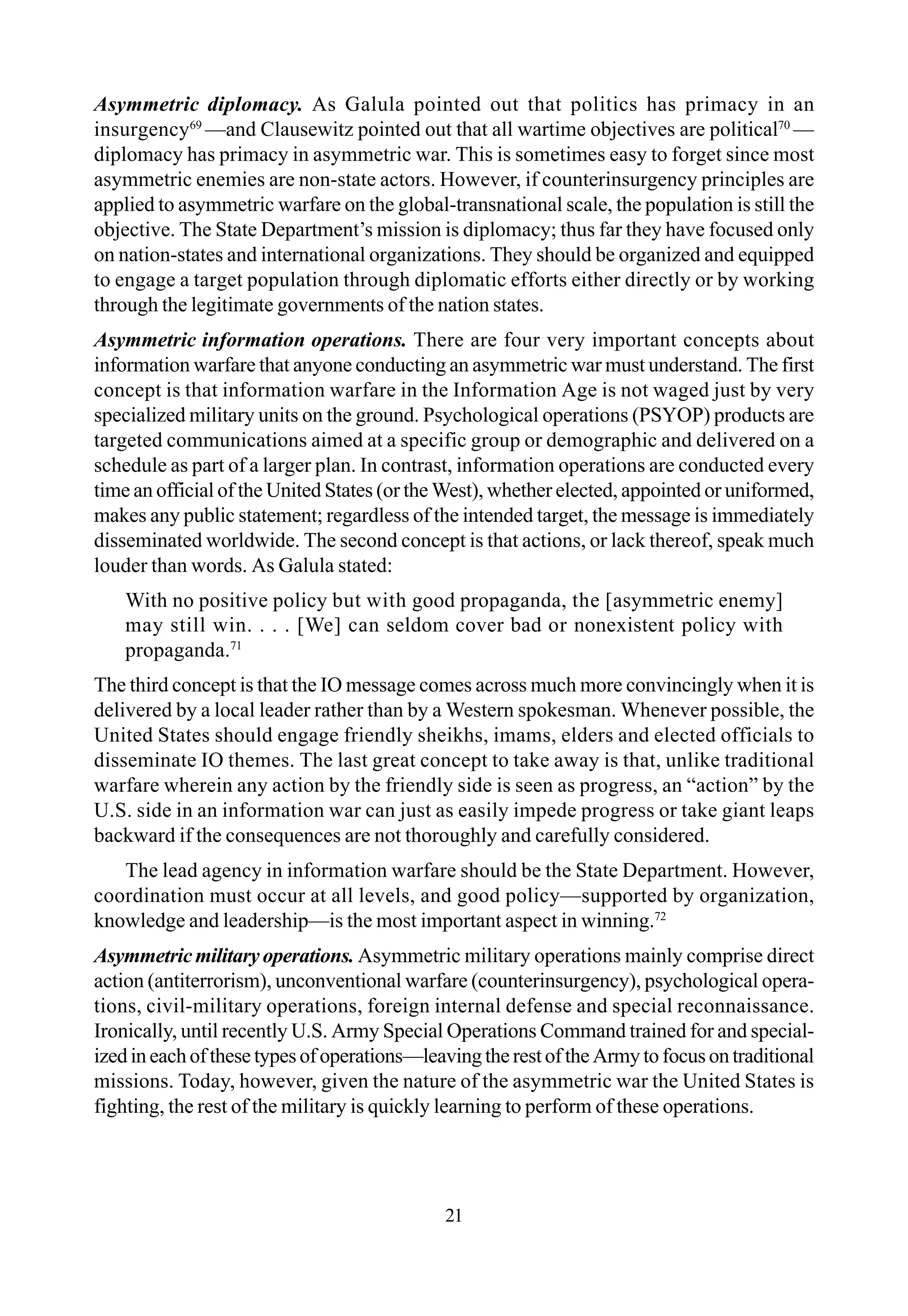Asymmetric diplomacy. As Galula pointed out that politics has primacy in an
insurgency69
—and Clausewitz pointed out that all wartime objectives are political70
—
diplomacy has primacy in asymmetric war. This is sometimes easy to forget since most
asymmetric enemies are non-state actors. However, if counterinsurgency principles are
applied to asymmetric warfare on the global-transnational scale, the population is still the
objective. The State Department’s mission is diplomacy; thus far they have focused only
on nation-states and international organizations. They should be organized and equipped
to engage a target population through diplomatic efforts either directly or by working
through the legitimate governments of the nation states.
Asymmetric information operations. There are four very important concepts about
information warfare that anyone conducting an asymmetric war must understand. The first
concept is that information warfare in the Information Age is not waged just by very
specialized military units on the ground. Psychological operations (PSYOP) products are
targeted communications aimed at a specific group or demographic and delivered on a
schedule as part of a larger plan. In contrast, information operations are conducted every
time an official of the United States (or the West), whether elected, appointed or uniformed,
makes any public statement; regardless of the intended target, the message is immediately
disseminated worldwide. The second concept is that actions, or lack thereof, speak much
louder than words. As Galula stated:
With no positive policy but with good propaganda, the [asymmetric enemy]
may still win. . . . [We] can seldom cover bad or nonexistent policy with
propaganda.71
The third concept is that the IO message comes across much more convincingly when it is
delivered by a local leader rather than by a Western spokesman. Whenever possible, the
United States should engage friendly sheikhs, imams, elders and elected officials to
disseminate IO themes. The last great concept to take away is that, unlike traditional
warfare wherein any action by the friendly side is seen as progress, an “action” by the
U.S. side in an information war can just as easily impede progress or take giant leaps
backward if the consequences are not thoroughly and carefully considered.
The lead agency in information warfare should be the State Department. However,
coordination must occur at all levels, and good policy—supported by organization,
knowledge and leadership—is the most important aspect in winning.72
Asymmetricmilitaryoperations. Asymmetric military operations mainly comprise direct
action (antiterrorism), unconventional warfare (counterinsurgency), psychological opera-
tions, civil-military operations, foreign internal defense and special reconnaissance.
Ironically, until recently U.S. Army Special Operations Command trained for and special-
izedineachofthesetypesofoperations—leavingtherestoftheArmytofocusontraditional
missions. Today, however, given the nature of the asymmetric war the United States is
fighting, the rest of the military is quickly learning to perform of these operations.
21
 