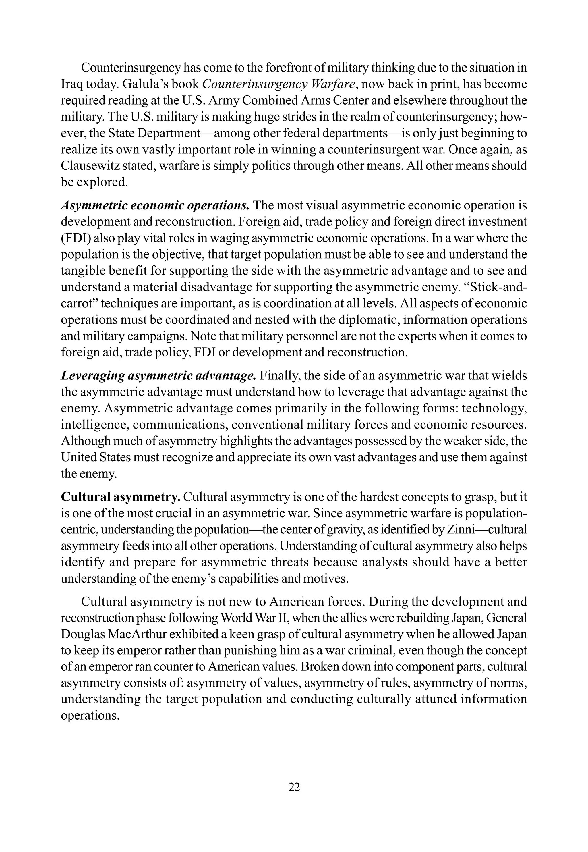 Counterinsurgency has come to the forefront of military thinking due to the situation in
Iraq today. Galula’s book Counterinsurgency Warfare, now back in print, has become
required reading at the U.S. Army Combined Arms Center and elsewhere throughout the
military. The U.S. military is making huge strides in the realm of counterinsurgency; how-
ever, the State Department—among other federal departments—is only just beginning to
realize its own vastly important role in winning a counterinsurgent war. Once again, as
Clausewitz stated, warfare is simply politics through other means. All other means should
be explored.
Asymmetric economic operations. The most visual asymmetric economic operation is
development and reconstruction. Foreign aid, trade policy and foreign direct investment
(FDI) also play vital roles in waging asymmetric economic operations. In a war where the
population is the objective, that target population must be able to see and understand the
tangible benefit for supporting the side with the asymmetric advantage and to see and
understand a material disadvantage for supporting the asymmetric enemy. “Stick-and-
carrot” techniques are important, as is coordination at all levels. All aspects of economic
operations must be coordinated and nested with the diplomatic, information operations
and military campaigns. Note that military personnel are not the experts when it comes to
foreign aid, trade policy, FDI or development and reconstruction.
Leveraging asymmetric advantage. Finally, the side of an asymmetric war that wields
the asymmetric advantage must understand how to leverage that advantage against the
enemy. Asymmetric advantage comes primarily in the following forms: technology,
intelligence, communications, conventional military forces and economic resources.
Although much of asymmetry highlights the advantages possessed by the weaker side, the
United States must recognize and appreciate its own vast advantages and use them against
the enemy.
Cultural asymmetry. Cultural asymmetry is one of the hardest concepts to grasp, but it
is one of the most crucial in an asymmetric war. Since asymmetric warfare is population-
centric,understandingthepopulation—thecenterofgravity,asidentifiedbyZinni—cultural
asymmetry feeds into all other operations. Understanding of cultural asymmetry also helps
identify and prepare for asymmetric threats because analysts should have a better
understanding of the enemy’s capabilities and motives.
Cultural asymmetry is not new to American forces. During the development and
reconstructionphasefollowingWorldWarII,whentheallieswererebuildingJapan,General
Douglas MacArthur exhibited a keen grasp of cultural asymmetry when he allowed Japan
to keep its emperor rather than punishing him as a war criminal, even though the concept
of an emperor ran counter to American values. Broken down into component parts, cultural
asymmetry consists of: asymmetry of values, asymmetry of rules, asymmetry of norms,
understanding the target population and conducting culturally attuned information
operations.
22
 
