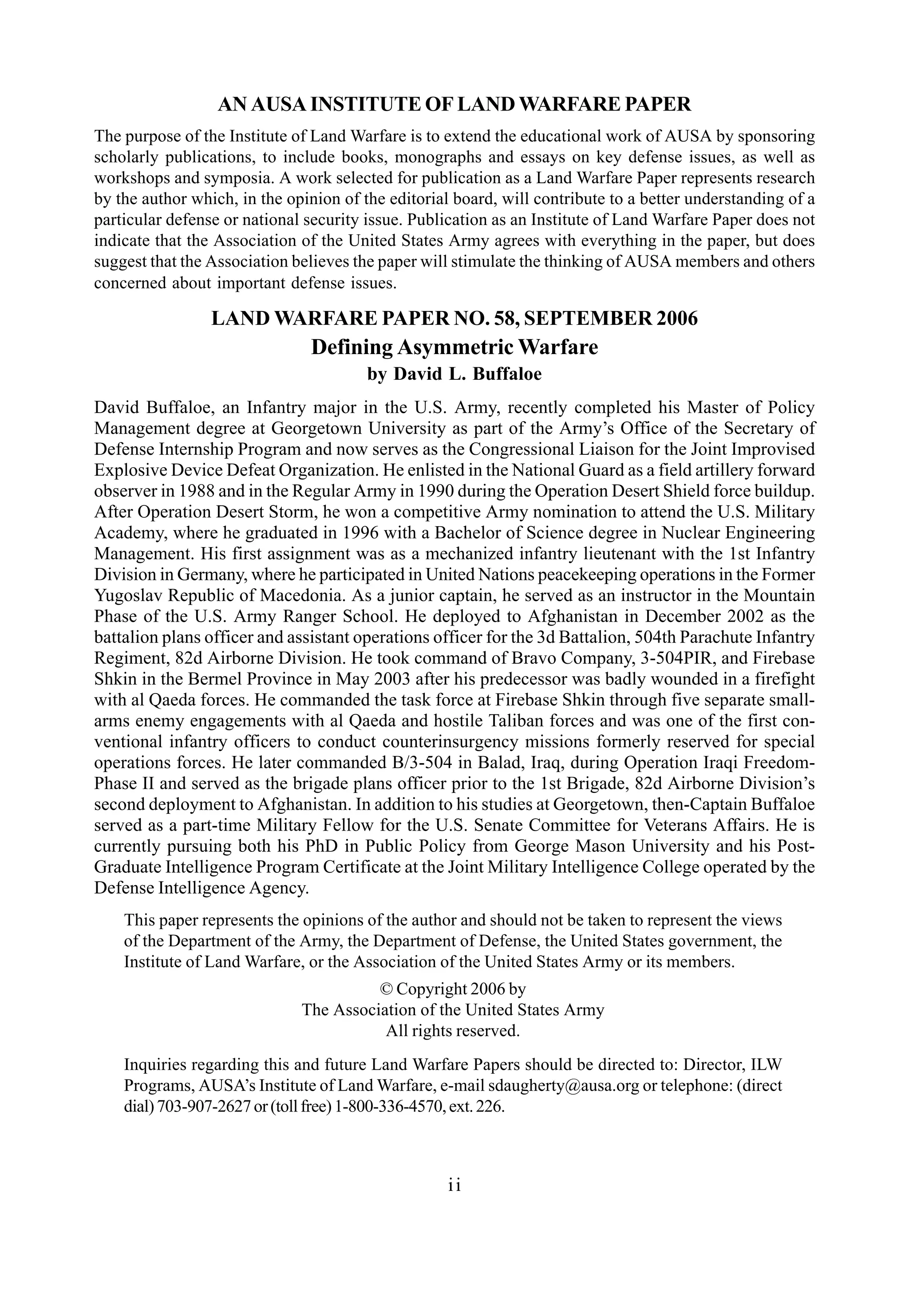 AN AUSA INSTITUTE OF LAND WARFARE PAPER
The purpose of the Institute of Land Warfare is to extend the educational work of AUSA by sponsoring
scholarly publications, to include books, monographs and essays on key defense issues, as well as
workshops and symposia. A work selected for publication as a Land Warfare Paper represents research
by the author which, in the opinion of the editorial board, will contribute to a better understanding of a
particular defense or national security issue. Publication as an Institute of Land Warfare Paper does not
indicate that the Association of the United States Army agrees with everything in the paper, but does
suggest that the Association believes the paper will stimulate the thinking of AUSA members and others
concerned about important defense issues.
LAND WARFARE PAPER NO. 58, SEPTEMBER 2006
Defining Asymmetric Warfare
by David L. Buffaloe
ii
This paper represents the opinions of the author and should not be taken to represent the views
of the Department of the Army, the Department of Defense, the United States government, the
Institute of Land Warfare, or the Association of the United States Army or its members.
© Copyright 2006 by
The Association of the United States Army
All rights reserved.
Inquiries regarding this and future Land Warfare Papers should be directed to: Director, ILW
Programs, AUSA’s Institute of Land Warfare, e-mail sdaugherty@ausa.org or telephone: (direct
dial)703-907-2627or(tollfree)1-800-336-4570,ext.226.
David Buffaloe, an Infantry major in the U.S. Army, recently completed his Master of Policy
Management degree at Georgetown University as part of the Army’s Office of the Secretary of
Defense Internship Program and now serves as the Congressional Liaison for the Joint Improvised
Explosive Device Defeat Organization. He enlisted in the National Guard as a field artillery forward
observer in 1988 and in the Regular Army in 1990 during the Operation Desert Shield force buildup.
After Operation Desert Storm, he won a competitive Army nomination to attend the U.S. Military
Academy, where he graduated in 1996 with a Bachelor of Science degree in Nuclear Engineering
Management. His first assignment was as a mechanized infantry lieutenant with the 1st Infantry
Division in Germany, where he participated in United Nations peacekeeping operations in the Former
Yugoslav Republic of Macedonia. As a junior captain, he served as an instructor in the Mountain
Phase of the U.S. Army Ranger School. He deployed to Afghanistan in December 2002 as the
battalion plans officer and assistant operations officer for the 3d Battalion, 504th Parachute Infantry
Regiment, 82d Airborne Division. He took command of Bravo Company, 3-504PIR, and Firebase
Shkin in the Bermel Province in May 2003 after his predecessor was badly wounded in a firefight
with al Qaeda forces. He commanded the task force at Firebase Shkin through five separate small-
arms enemy engagements with al Qaeda and hostile Taliban forces and was one of the first con-
ventional infantry officers to conduct counterinsurgency missions formerly reserved for special
operations forces. He later commanded B/3-504 in Balad, Iraq, during Operation Iraqi Freedom-
Phase II and served as the brigade plans officer prior to the 1st Brigade, 82d Airborne Division’s
second deployment to Afghanistan. In addition to his studies at Georgetown, then-Captain Buffaloe
served as a part-time Military Fellow for the U.S. Senate Committee for Veterans Affairs. He is
currently pursuing both his PhD in Public Policy from George Mason University and his Post-
Graduate Intelligence Program Certificate at the Joint Military Intelligence College operated by the
Defense Intelligence Agency.
 