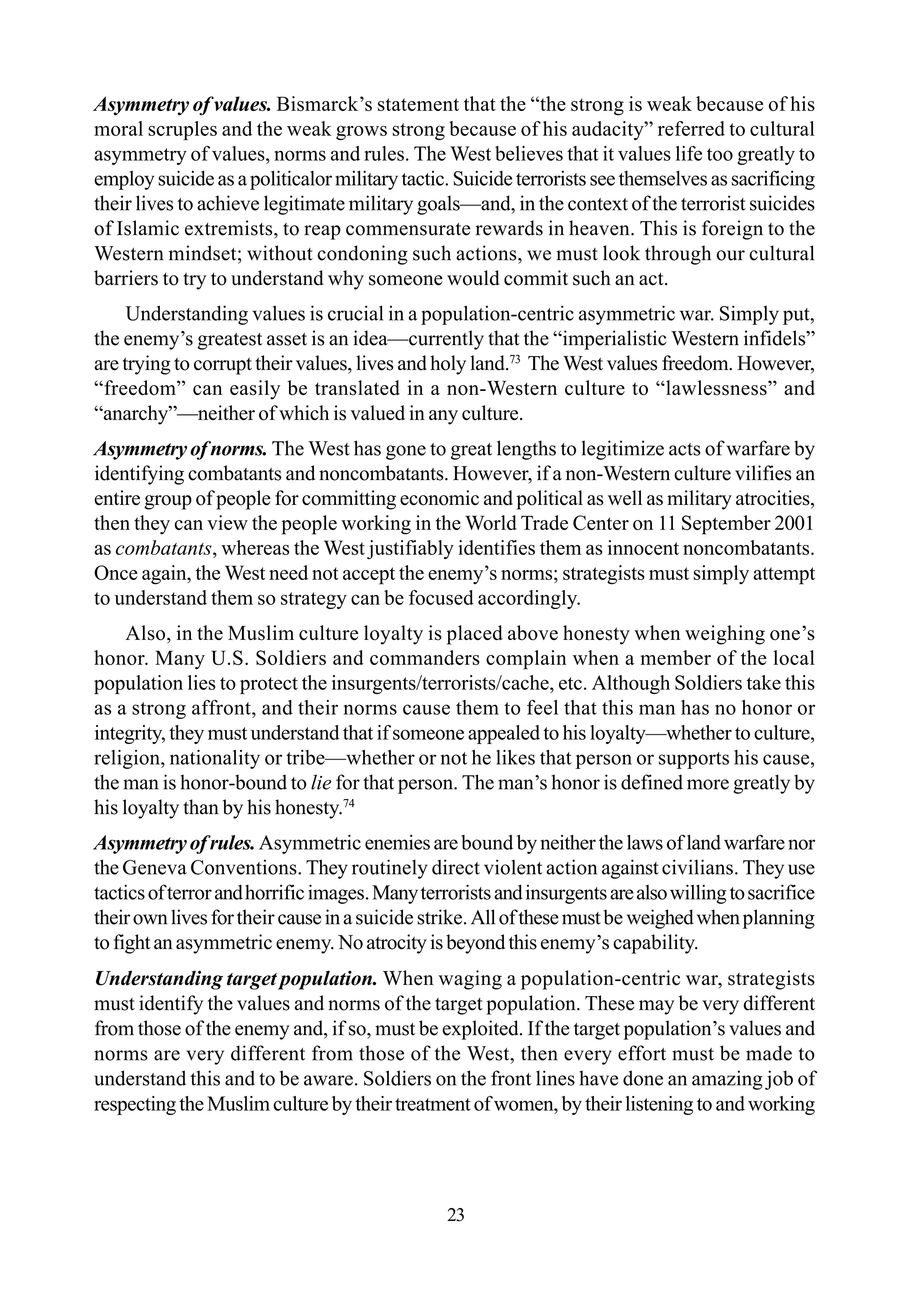 Asymmetry of values. Bismarck’s statement that the “the strong is weak because of his
moral scruples and the weak grows strong because of his audacity” referred to cultural
asymmetry of values, norms and rules. The West believes that it values life too greatly to
employsuicideasapoliticalormilitarytactic.Suicideterroristsseethemselvesassacrificing
their lives to achieve legitimate military goals—and, in the context of the terrorist suicides
of Islamic extremists, to reap commensurate rewards in heaven. This is foreign to the
Western mindset; without condoning such actions, we must look through our cultural
barriers to try to understand why someone would commit such an act.
Understanding values is crucial in a population-centric asymmetric war. Simply put,
the enemy’s greatest asset is an idea—currently that the “imperialistic Western infidels”
are trying to corrupt their values, lives and holy land.73
The West values freedom. However,
“freedom” can easily be translated in a non-Western culture to “lawlessness” and
“anarchy”—neither of which is valued in any culture.
Asymmetryofnorms. The West has gone to great lengths to legitimize acts of warfare by
identifying combatants and noncombatants. However, if a non-Western culture vilifies an
entire group of people for committing economic and political as well as military atrocities,
then they can view the people working in the World Trade Center on 11 September 2001
as combatants, whereas the West justifiably identifies them as innocent noncombatants.
Once again, the West need not accept the enemy’s norms; strategists must simply attempt
to understand them so strategy can be focused accordingly.
Also, in the Muslim culture loyalty is placed above honesty when weighing one’s
honor. Many U.S. Soldiers and commanders complain when a member of the local
population lies to protect the insurgents/terrorists/cache, etc. Although Soldiers take this
as a strong affront, and their norms cause them to feel that this man has no honor or
integrity, they must understand that if someone appealed to his loyalty—whether to culture,
religion, nationality or tribe—whether or not he likes that person or supports his cause,
the man is honor-bound to lie for that person. The man’s honor is defined more greatly by
his loyalty than by his honesty.74
Asymmetryofrules.Asymmetric enemiesarebound byneitherthelawsoflandwarfarenor
the Geneva Conventions. They routinely direct violent action against civilians. They use
tacticsofterrorandhorrificimages.Manyterroristsandinsurgentsarealsowillingtosacrifice
theirownlivesfortheir causeinasuicide strike.Allofthesemustbe weighedwhenplanning
tofightanasymmetric enemy. Noatrocityisbeyondthisenemy’s capability.
Understanding target population. When waging a population-centric war, strategists
must identify the values and norms of the target population. These may be very different
from those of the enemy and, if so, must be exploited. If the target population’s values and
norms are very different from those of the West, then every effort must be made to
understand this and to be aware. Soldiers on the front lines have done an amazing job of
respectingtheMuslimculturebytheirtreatmentofwomen,bytheirlisteningtoandworking
23
 