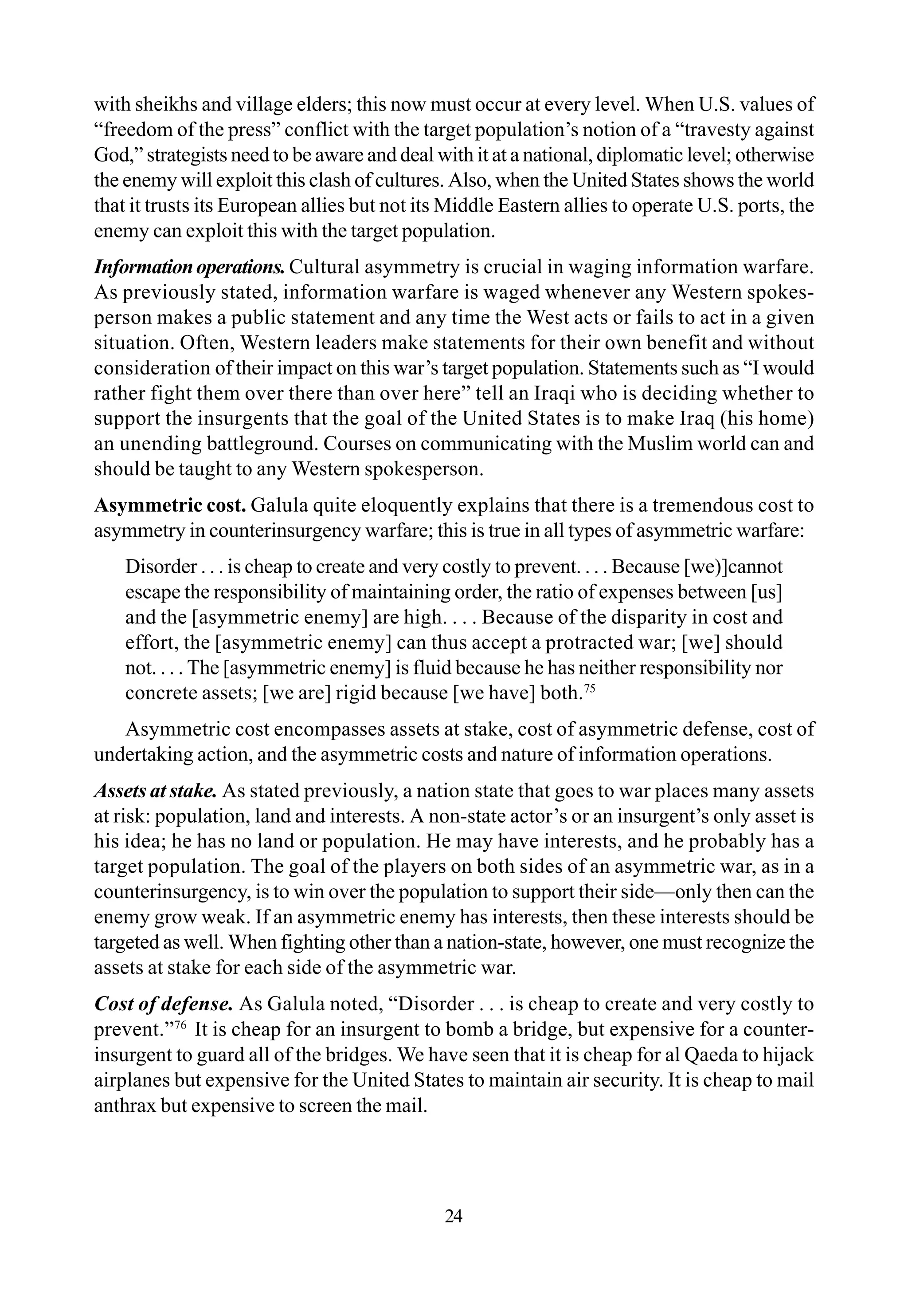 with sheikhs and village elders; this now must occur at every level. When U.S. values of
“freedom of the press” conflict with the target population’s notion of a “travesty against
God,” strategists need to be aware and deal with it at a national, diplomatic level; otherwise
the enemy will exploit this clash of cultures. Also, when the United States shows the world
that it trusts its European allies but not its Middle Eastern allies to operate U.S. ports, the
enemy can exploit this with the target population.
Informationoperations. Cultural asymmetry is crucial in waging information warfare.
As previously stated, information warfare is waged whenever any Western spokes-
person makes a public statement and any time the West acts or fails to act in a given
situation. Often, Western leaders make statements for their own benefit and without
consideration of their impact on this war’s target population. Statements such as “I would
rather fight them over there than over here” tell an Iraqi who is deciding whether to
support the insurgents that the goal of the United States is to make Iraq (his home)
an unending battleground. Courses on communicating with the Muslim world can and
should be taught to any Western spokesperson.
Asymmetric cost. Galula quite eloquently explains that there is a tremendous cost to
asymmetry in counterinsurgency warfare; this is true in all types of asymmetric warfare:
Disorder . . . is cheap to create and very costly to prevent. . . . Because [we)]cannot
escape the responsibility of maintaining order, the ratio of expenses between [us]
and the [asymmetric enemy] are high. . . . Because of the disparity in cost and
effort, the [asymmetric enemy] can thus accept a protracted war; [we] should
not. . . . The [asymmetric enemy] is fluid because he has neither responsibility nor
concrete assets; [we are] rigid because [we have] both.75
Asymmetric cost encompasses assets at stake, cost of asymmetric defense, cost of
undertaking action, and the asymmetric costs and nature of information operations.
Assets at stake. As stated previously, a nation state that goes to war places many assets
at risk: population, land and interests. A non-state actor’s or an insurgent’s only asset is
his idea; he has no land or population. He may have interests, and he probably has a
target population. The goal of the players on both sides of an asymmetric war, as in a
counterinsurgency, is to win over the population to support their side—only then can the
enemy grow weak. If an asymmetric enemy has interests, then these interests should be
targeted as well. When fighting other than a nation-state, however, one must recognize the
assets at stake for each side of the asymmetric war.
Cost of defense. As Galula noted, “Disorder . . . is cheap to create and very costly to
prevent.”76
It is cheap for an insurgent to bomb a bridge, but expensive for a counter-
insurgent to guard all of the bridges. We have seen that it is cheap for al Qaeda to hijack
airplanes but expensive for the United States to maintain air security. It is cheap to mail
anthrax but expensive to screen the mail.
24
 