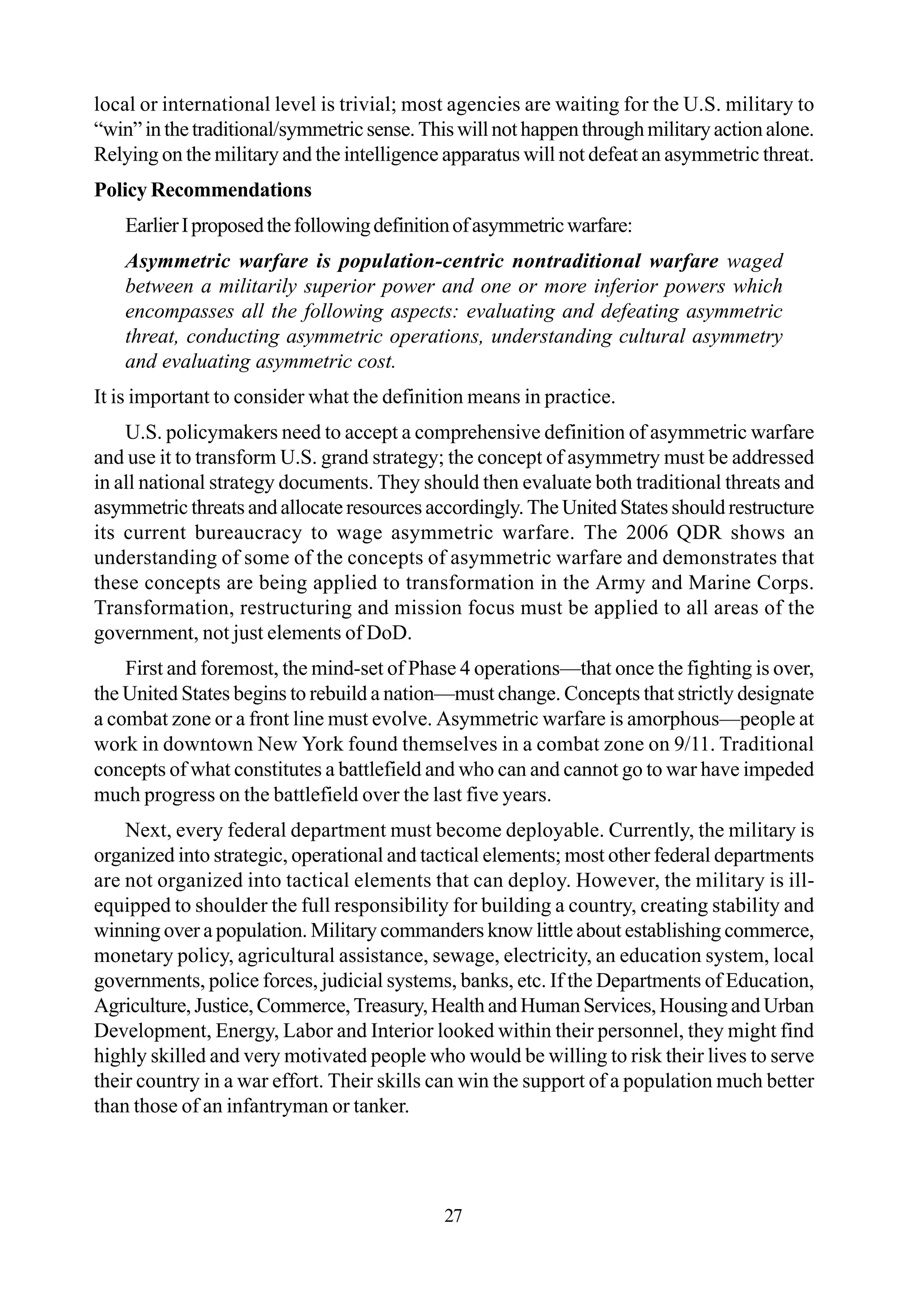 local or international level is trivial; most agencies are waiting for the U.S. military to
“win”inthetraditional/symmetricsense.Thiswillnothappenthroughmilitaryactionalone.
Relying on the military and the intelligence apparatus will not defeat an asymmetric threat.
Policy Recommendations
EarlierIproposedthefollowingdefinitionofasymmetricwarfare:
Asymmetric warfare is population-centric nontraditional warfare waged
between a militarily superior power and one or more inferior powers which
encompasses all the following aspects: evaluating and defeating asymmetric
threat, conducting asymmetric operations, understanding cultural asymmetry
and evaluating asymmetric cost.
It is important to consider what the definition means in practice.
U.S. policymakers need to accept a comprehensive definition of asymmetric warfare
and use it to transform U.S. grand strategy; the concept of asymmetry must be addressed
in all national strategy documents. They should then evaluate both traditional threats and
asymmetric threats and allocate resources accordingly. The United States should restructure
its current bureaucracy to wage asymmetric warfare. The 2006 QDR shows an
understanding of some of the concepts of asymmetric warfare and demonstrates that
these concepts are being applied to transformation in the Army and Marine Corps.
Transformation, restructuring and mission focus must be applied to all areas of the
government, not just elements of DoD.
First and foremost, the mind-set of Phase 4 operations—that once the fighting is over,
the United States begins to rebuild a nation—must change. Concepts that strictly designate
a combat zone or a front line must evolve. Asymmetric warfare is amorphous—people at
work in downtown New York found themselves in a combat zone on 9/11. Traditional
concepts of what constitutes a battlefield and who can and cannot go to war have impeded
much progress on the battlefield over the last five years.
Next, every federal department must become deployable. Currently, the military is
organized into strategic, operational and tactical elements; most other federal departments
are not organized into tactical elements that can deploy. However, the military is ill-
equipped to shoulder the full responsibility for building a country, creating stability and
winning over a population. Military commanders know little about establishing commerce,
monetary policy, agricultural assistance, sewage, electricity, an education system, local
governments, police forces, judicial systems, banks, etc. If the Departments of Education,
Agriculture, Justice, Commerce, Treasury, Health and Human Services, Housing and Urban
Development, Energy, Labor and Interior looked within their personnel, they might find
highly skilled and very motivated people who would be willing to risk their lives to serve
their country in a war effort. Their skills can win the support of a population much better
than those of an infantryman or tanker.
27
 