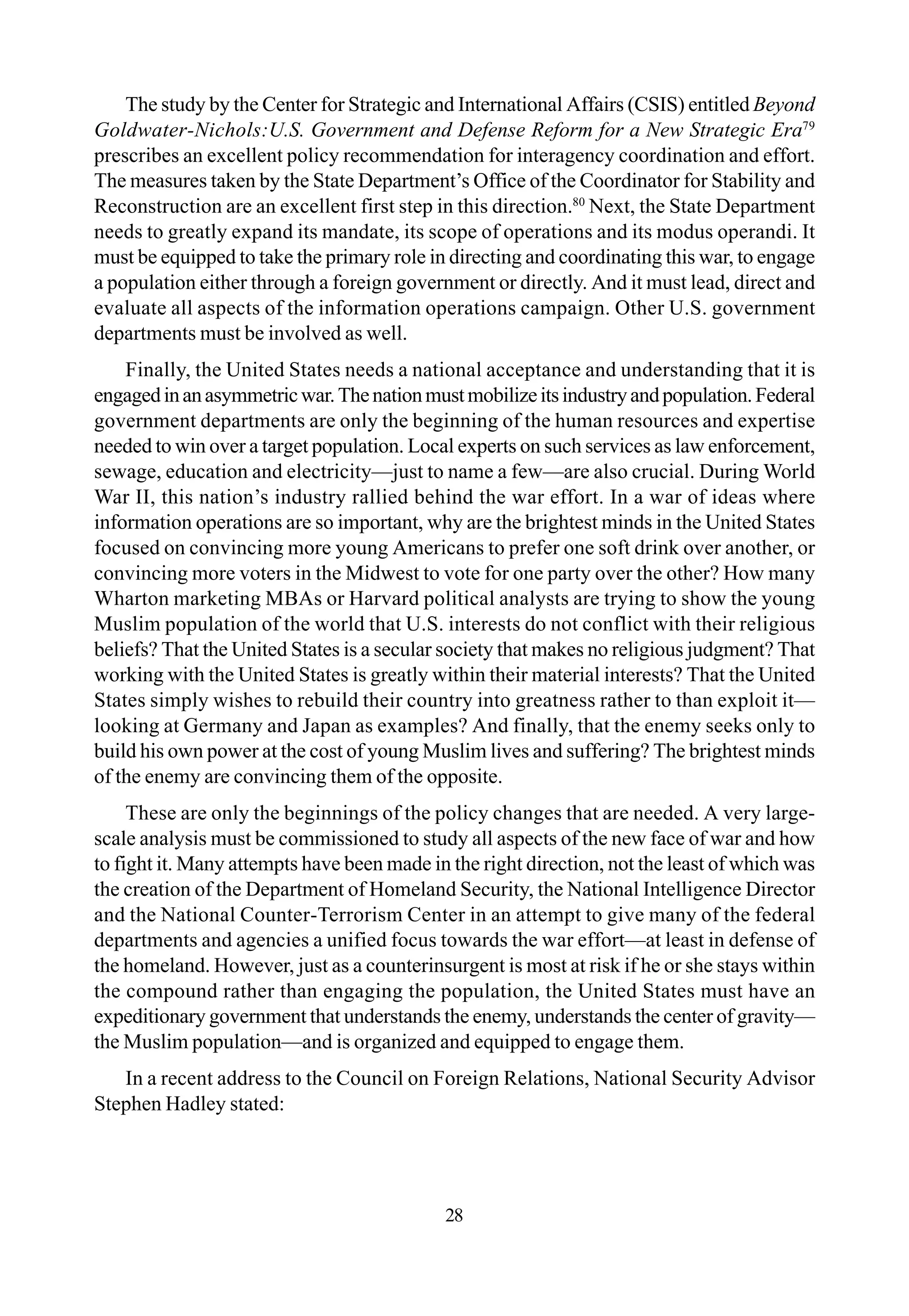 The study by the Center for Strategic and International Affairs (CSIS) entitled Beyond
Goldwater-Nichols:U.S. Government and Defense Reform for a New Strategic Era79
prescribes an excellent policy recommendation for interagency coordination and effort.
The measures taken by the State Department’s Office of the Coordinator for Stability and
Reconstruction are an excellent first step in this direction.80
Next, the State Department
needs to greatly expand its mandate, its scope of operations and its modus operandi. It
must be equipped to take the primary role in directing and coordinating this war, to engage
a population either through a foreign government or directly. And it must lead, direct and
evaluate all aspects of the information operations campaign. Other U.S. government
departments must be involved as well.
Finally, the United States needs a national acceptance and understanding that it is
engagedinanasymmetricwar.Thenationmustmobilizeitsindustryandpopulation.Federal
government departments are only the beginning of the human resources and expertise
needed to win over a target population. Local experts on such services as law enforcement,
sewage, education and electricity—just to name a few—are also crucial. During World
War II, this nation’s industry rallied behind the war effort. In a war of ideas where
information operations are so important, why are the brightest minds in the United States
focused on convincing more young Americans to prefer one soft drink over another, or
convincing more voters in the Midwest to vote for one party over the other? How many
Wharton marketing MBAs or Harvard political analysts are trying to show the young
Muslim population of the world that U.S. interests do not conflict with their religious
beliefs? That the United States is a secular society that makes no religious judgment? That
working with the United States is greatly within their material interests? That the United
States simply wishes to rebuild their country into greatness rather to than exploit it—
looking at Germany and Japan as examples? And finally, that the enemy seeks only to
build his own power at the cost of young Muslim lives and suffering? The brightest minds
of the enemy are convincing them of the opposite.
These are only the beginnings of the policy changes that are needed. A very large-
scale analysis must be commissioned to study all aspects of the new face of war and how
to fight it. Many attempts have been made in the right direction, not the least of which was
the creation of the Department of Homeland Security, the National Intelligence Director
and the National Counter-Terrorism Center in an attempt to give many of the federal
departments and agencies a unified focus towards the war effort—at least in defense of
the homeland. However, just as a counterinsurgent is most at risk if he or she stays within
the compound rather than engaging the population, the United States must have an
expeditionary government that understands the enemy, understands the center of gravity—
the Muslim population—and is organized and equipped to engage them.
In a recent address to the Council on Foreign Relations, National Security Advisor
Stephen Hadley stated:
28
 