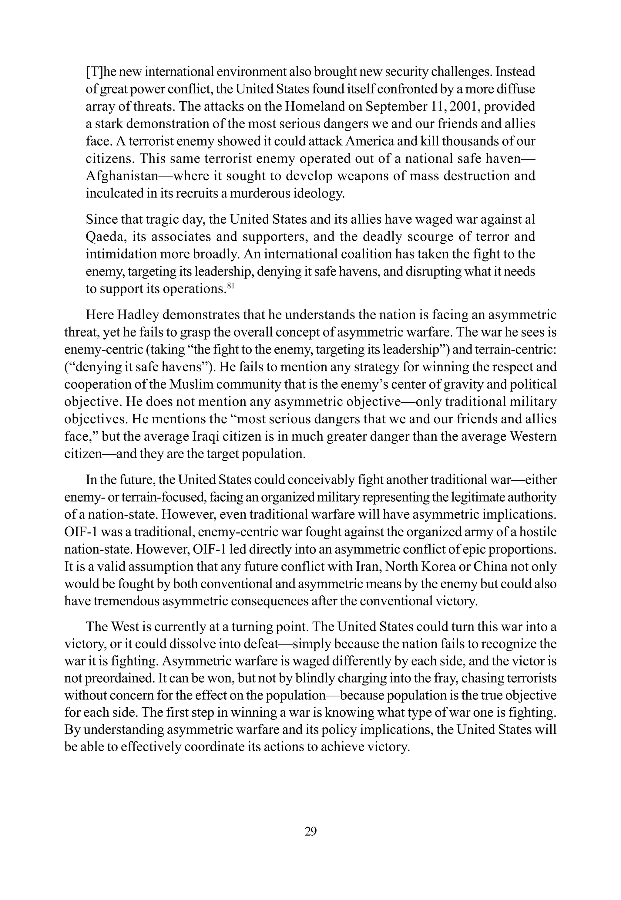[T]he new international environment also brought new security challenges. Instead
of great power conflict, the United States found itself confronted by a more diffuse
array of threats. The attacks on the Homeland on September 11, 2001, provided
a stark demonstration of the most serious dangers we and our friends and allies
face. A terrorist enemy showed it could attack America and kill thousands of our
citizens. This same terrorist enemy operated out of a national safe haven—
Afghanistan—where it sought to develop weapons of mass destruction and
inculcated in its recruits a murderous ideology.
Since that tragic day, the United States and its allies have waged war against al
Qaeda, its associates and supporters, and the deadly scourge of terror and
intimidation more broadly. An international coalition has taken the fight to the
enemy, targeting its leadership, denying it safe havens, and disrupting what it needs
to support its operations.81
Here Hadley demonstrates that he understands the nation is facing an asymmetric
threat, yet he fails to grasp the overall concept of asymmetric warfare. The war he sees is
enemy-centric (taking “the fight to the enemy, targeting its leadership”) and terrain-centric:
(“denying it safe havens”). He fails to mention any strategy for winning the respect and
cooperation of the Muslim community that is the enemy’s center of gravity and political
objective. He does not mention any asymmetric objective—only traditional military
objectives. He mentions the “most serious dangers that we and our friends and allies
face,” but the average Iraqi citizen is in much greater danger than the average Western
citizen—and they are the target population.
In the future, the United States could conceivably fight another traditional war—either
enemy-orterrain-focused,facinganorganizedmilitaryrepresentingthelegitimateauthority
of a nation-state. However, even traditional warfare will have asymmetric implications.
OIF-1 was a traditional, enemy-centric war fought against the organized army of a hostile
nation-state. However, OIF-1 led directly into an asymmetric conflict of epic proportions.
It is a valid assumption that any future conflict with Iran, North Korea or China not only
would be fought by both conventional and asymmetric means by the enemy but could also
have tremendous asymmetric consequences after the conventional victory.
The West is currently at a turning point. The United States could turn this war into a
victory, or it could dissolve into defeat—simply because the nation fails to recognize the
war it is fighting. Asymmetric warfare is waged differently by each side, and the victor is
not preordained. It can be won, but not by blindly charging into the fray, chasing terrorists
without concern for the effect on the population—because population is the true objective
for each side. The first step in winning a war is knowing what type of war one is fighting.
By understanding asymmetric warfare and its policy implications, the United States will
be able to effectively coordinate its actions to achieve victory.
29
 