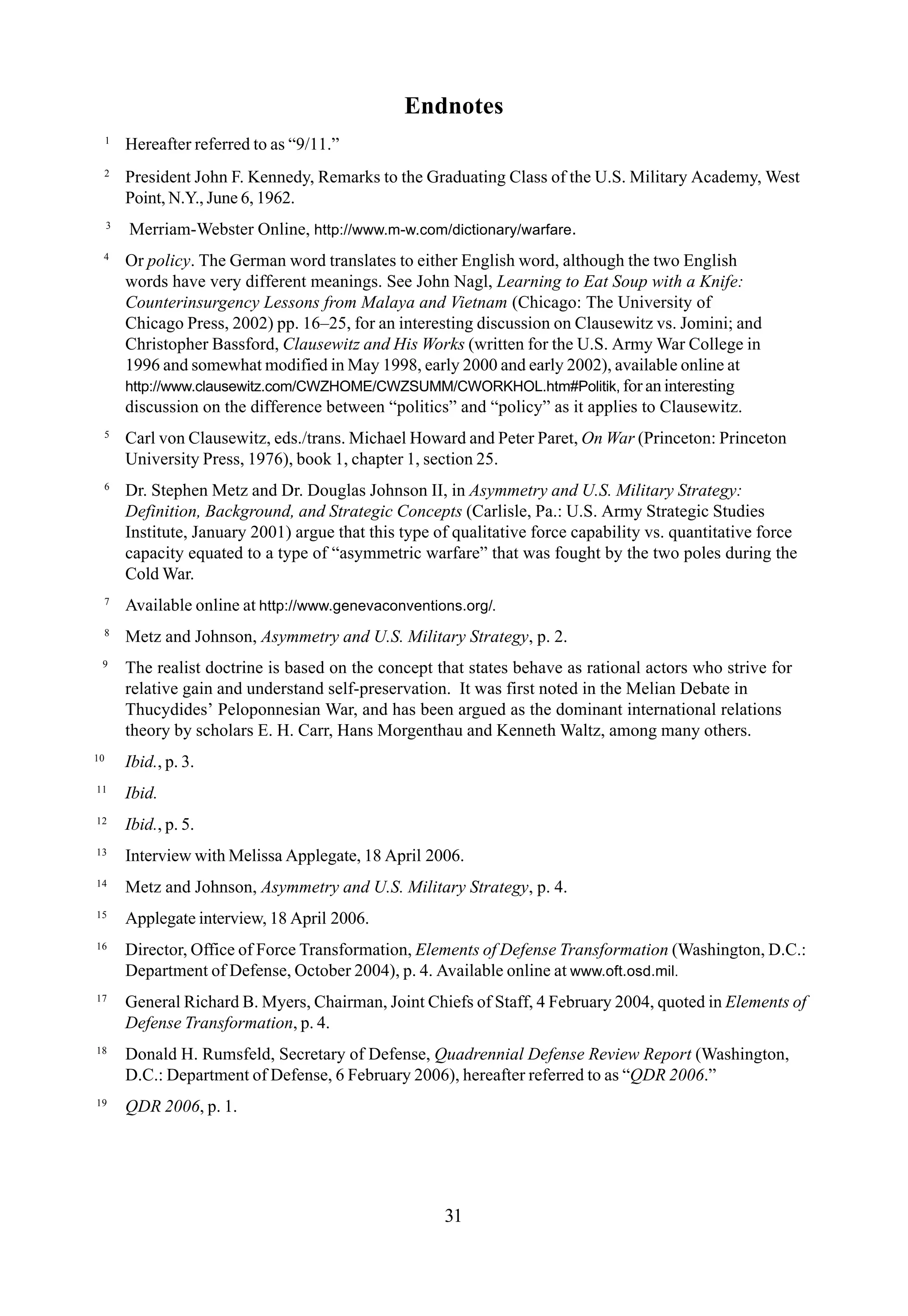 31
Endnotes
1
Hereafter referred to as “9/11.”
2
President John F. Kennedy, Remarks to the Graduating Class of the U.S. Military Academy, West
Point, N.Y., June 6, 1962.
3
Merriam-Webster Online, http://www.m-w.com/dictionary/warfare.
4
Or policy. The German word translates to either English word, although the two English
words have very different meanings. See John Nagl, Learning to Eat Soup with a Knife:
Counterinsurgency Lessons from Malaya and Vietnam (Chicago: The University of
Chicago Press, 2002) pp. 16–25, for an interesting discussion on Clausewitz vs. Jomini; and
Christopher Bassford, Clausewitz and His Works (written for the U.S. Army War College in
1996 and somewhat modified in May 1998, early 2000 and early 2002), available online at
http://www.clausewitz.com/CWZHOME/CWZSUMM/CWORKHOL.htm#Politik, for an interesting
discussion on the difference between “politics” and “policy” as it applies to Clausewitz.
5
Carl von Clausewitz, eds./trans. Michael Howard and Peter Paret, On War (Princeton: Princeton
University Press, 1976), book 1, chapter 1, section 25.
6
Dr. Stephen Metz and Dr. Douglas Johnson II, in Asymmetry and U.S. Military Strategy:
Definition, Background, and Strategic Concepts (Carlisle, Pa.: U.S. Army Strategic Studies
Institute, January 2001) argue that this type of qualitative force capability vs. quantitative force
capacity equated to a type of “asymmetric warfare” that was fought by the two poles during the
Cold War.
7
Available online at http://www.genevaconventions.org/.
8
Metz and Johnson, Asymmetry and U.S. Military Strategy, p. 2.
9
The realist doctrine is based on the concept that states behave as rational actors who strive for
relative gain and understand self-preservation. It was first noted in the Melian Debate in
Thucydides’ Peloponnesian War, and has been argued as the dominant international relations
theory by scholars E. H. Carr, Hans Morgenthau and Kenneth Waltz, among many others.
10
Ibid., p. 3.
11
Ibid.
12
Ibid., p. 5.
13
Interview with Melissa Applegate, 18 April 2006.
14
Metz and Johnson, Asymmetry and U.S. Military Strategy, p. 4.
15
Applegate interview, 18 April 2006.
16
Director, Office of Force Transformation, Elements of Defense Transformation (Washington, D.C.:
Department of Defense, October 2004), p. 4. Available online at www.oft.osd.mil.
17
General Richard B. Myers, Chairman, Joint Chiefs of Staff, 4 February 2004, quoted in Elements of
Defense Transformation, p. 4.
18
Donald H. Rumsfeld, Secretary of Defense, Quadrennial Defense Review Report (Washington,
D.C.: Department of Defense, 6 February 2006), hereafter referred to as “QDR 2006.”
19
QDR 2006, p. 1.
 