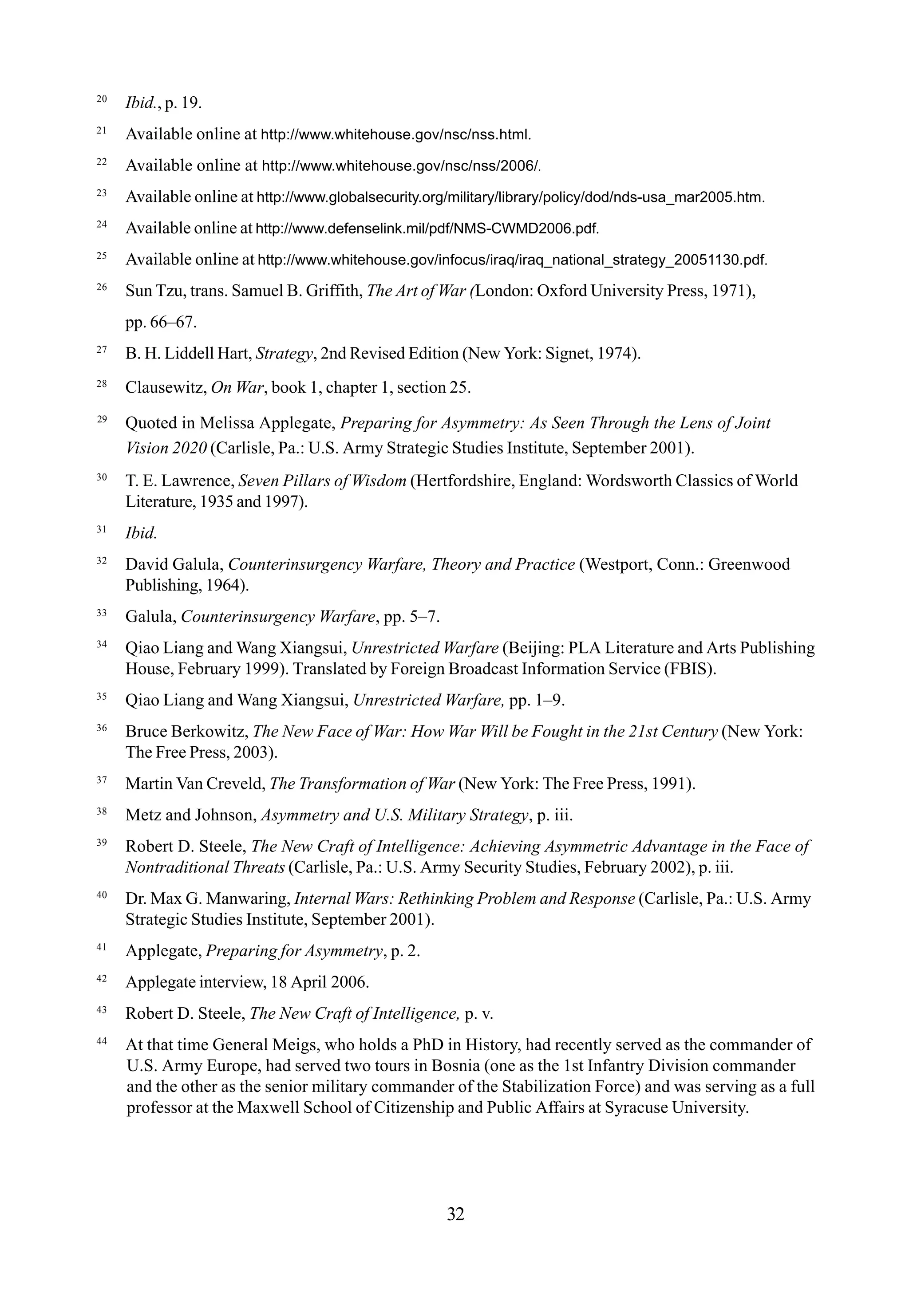 20
Ibid., p. 19.
21
Available online at http://www.whitehouse.gov/nsc/nss.html.
22
Available online at http://www.whitehouse.gov/nsc/nss/2006/.
23
Available online at http://www.globalsecurity.org/military/library/policy/dod/nds-usa_mar2005.htm.
24
Available online at http://www.defenselink.mil/pdf/NMS-CWMD2006.pdf.
25
Available online at http://www.whitehouse.gov/infocus/iraq/iraq_national_strategy_20051130.pdf.
26
Sun Tzu, trans. Samuel B. Griffith, The Art of War (London: Oxford University Press, 1971),
pp. 66–67.
27
B. H. Liddell Hart, Strategy, 2nd Revised Edition (New York: Signet, 1974).
28
Clausewitz, On War, book 1, chapter 1, section 25.
29
Quoted in Melissa Applegate, Preparing for Asymmetry: As Seen Through the Lens of Joint
Vision 2020 (Carlisle, Pa.: U.S. Army Strategic Studies Institute, September 2001).
30
T. E. Lawrence, Seven Pillars of Wisdom (Hertfordshire, England: Wordsworth Classics of World
Literature, 1935 and 1997).
31
Ibid.
32
David Galula, Counterinsurgency Warfare, Theory and Practice (Westport, Conn.: Greenwood
Publishing, 1964).
33
Galula, Counterinsurgency Warfare, pp. 5–7.
34
Qiao Liang and Wang Xiangsui, Unrestricted Warfare (Beijing: PLA Literature and Arts Publishing
House, February 1999). Translated by Foreign Broadcast Information Service (FBIS).
35
Qiao Liang and Wang Xiangsui, Unrestricted Warfare, pp. 1–9.
36
Bruce Berkowitz, The New Face of War: How War Will be Fought in the 21st Century (New York:
The Free Press, 2003).
37
Martin Van Creveld, The Transformation of War (New York: The Free Press, 1991).
38
Metz and Johnson, Asymmetry and U.S. Military Strategy, p. iii.
39
Robert D. Steele, The New Craft of Intelligence: Achieving Asymmetric Advantage in the Face of
Nontraditional Threats (Carlisle, Pa.: U.S. Army Security Studies, February 2002), p. iii.
40
Dr. Max G. Manwaring, Internal Wars: Rethinking Problem and Response (Carlisle, Pa.: U.S. Army
Strategic Studies Institute, September 2001).
41
Applegate, Preparing for Asymmetry, p. 2.
42
Applegate interview, 18 April 2006.
43
Robert D. Steele, The New Craft of Intelligence, p. v.
44
At that time General Meigs, who holds a PhD in History, had recently served as the commander of
U.S. Army Europe, had served two tours in Bosnia (one as the 1st Infantry Division commander
and the other as the senior military commander of the Stabilization Force) and was serving as a full
professor at the Maxwell School of Citizenship and Public Affairs at Syracuse University.
32
 