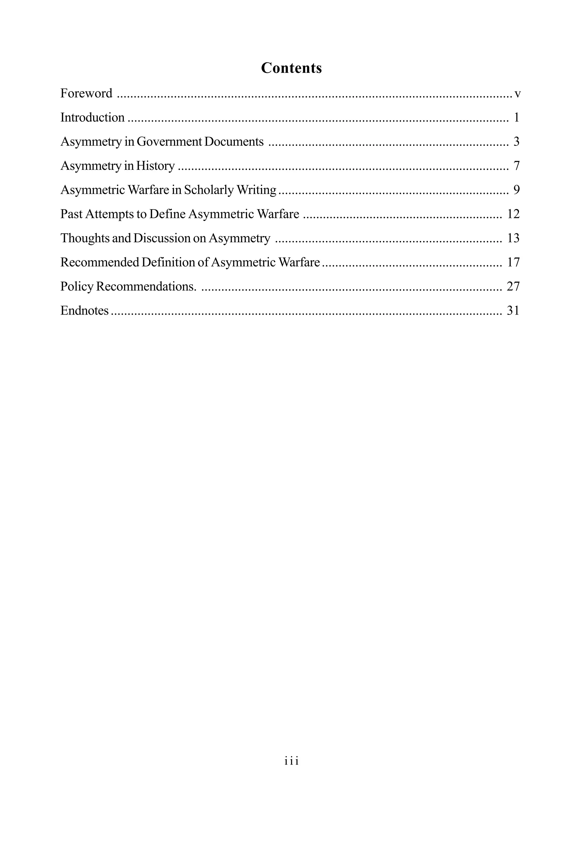 Contents
i i i
Foreword ......................................................................................................................v
Introduction .................................................................................................................. 1
Asymmetry in Government Documents ........................................................................ 3
Asymmetry in History ................................................................................................... 7
Asymmetric Warfare in Scholarly Writing..................................................................... 9
Past Attempts to Define Asymmetric Warfare ............................................................ 12
Thoughts and Discussion on Asymmetry .................................................................... 13
Recommended Definition of Asymmetric Warfare...................................................... 17
Policy Recommendations. .......................................................................................... 27
Endnotes..................................................................................................................... 31
 
