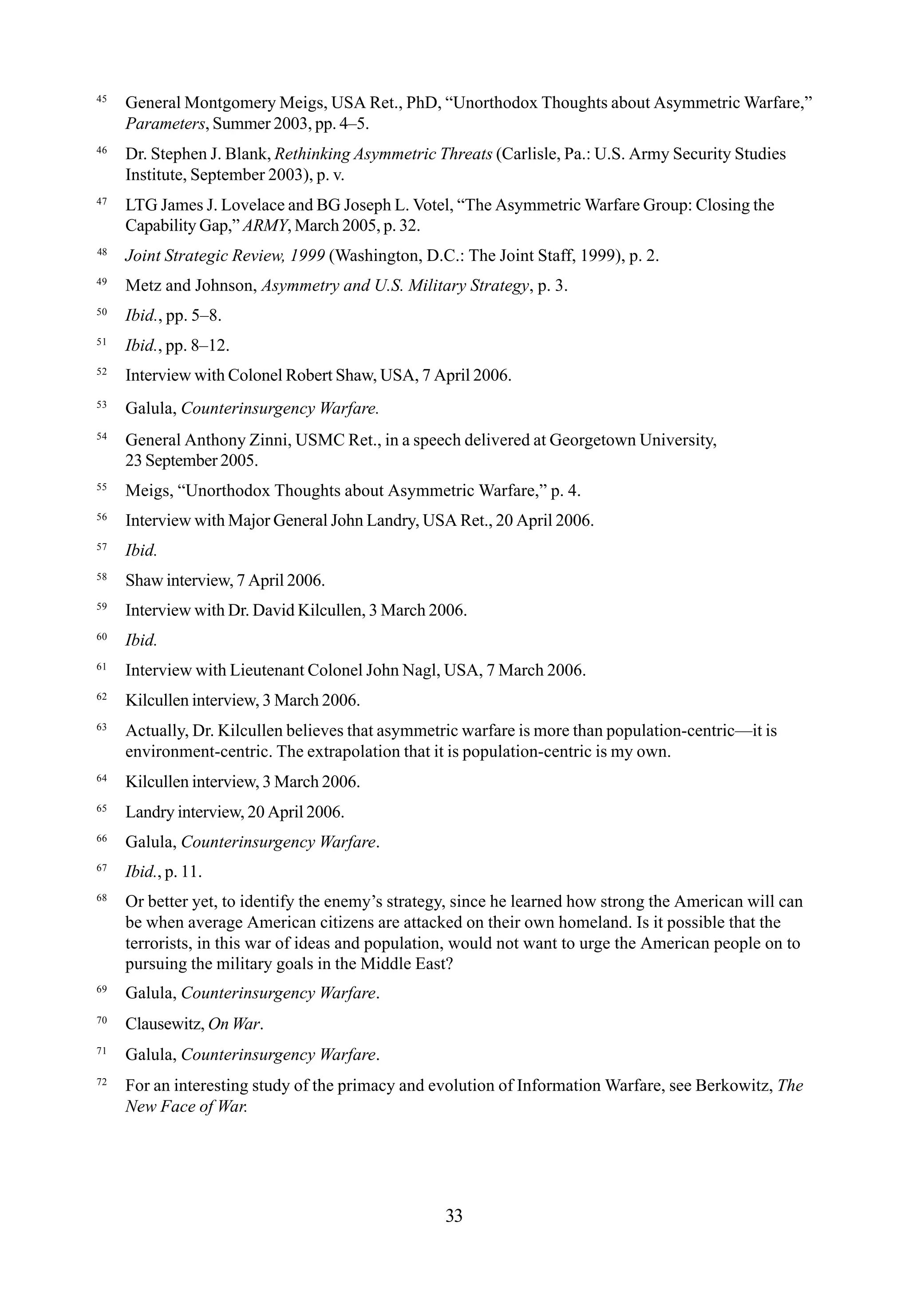 45
General Montgomery Meigs, USA Ret., PhD, “Unorthodox Thoughts about Asymmetric Warfare,”
Parameters, Summer 2003, pp. 4–5.
46
Dr. Stephen J. Blank, Rethinking Asymmetric Threats (Carlisle, Pa.: U.S. Army Security Studies
Institute, September 2003), p. v.
47
LTG James J. Lovelace and BG Joseph L. Votel, “The Asymmetric Warfare Group: Closing the
Capability Gap,” ARMY, March 2005, p. 32.
48
Joint Strategic Review, 1999 (Washington, D.C.: The Joint Staff, 1999), p. 2.
49
Metz and Johnson, Asymmetry and U.S. Military Strategy, p. 3.
50
Ibid., pp. 5–8.
51
Ibid., pp. 8–12.
52
Interview with Colonel Robert Shaw, USA, 7 April 2006.
53
Galula, Counterinsurgency Warfare.
54
General Anthony Zinni, USMC Ret., in a speech delivered at Georgetown University,
23 September 2005.
55
Meigs, “Unorthodox Thoughts about Asymmetric Warfare,” p. 4.
56
Interview with Major General John Landry, USA Ret., 20 April 2006.
57
Ibid.
58
Shaw interview, 7 April 2006.
59
Interview with Dr. David Kilcullen, 3 March 2006.
60
Ibid.
61
Interview with Lieutenant Colonel John Nagl, USA, 7 March 2006.
62
Kilcullen interview, 3 March 2006.
63
Actually, Dr. Kilcullen believes that asymmetric warfare is more than population-centric—it is
environment-centric. The extrapolation that it is population-centric is my own.
64
Kilcullen interview, 3 March 2006.
65
Landry interview, 20 April 2006.
66
Galula, Counterinsurgency Warfare.
67
Ibid., p. 11.
68
Or better yet, to identify the enemy’s strategy, since he learned how strong the American will can
be when average American citizens are attacked on their own homeland. Is it possible that the
terrorists, in this war of ideas and population, would not want to urge the American people on to
pursuing the military goals in the Middle East?
69
Galula, Counterinsurgency Warfare.
70
Clausewitz, On War.
71
Galula, Counterinsurgency Warfare.
72
For an interesting study of the primacy and evolution of Information Warfare, see Berkowitz, The
New Face of War.
33
 