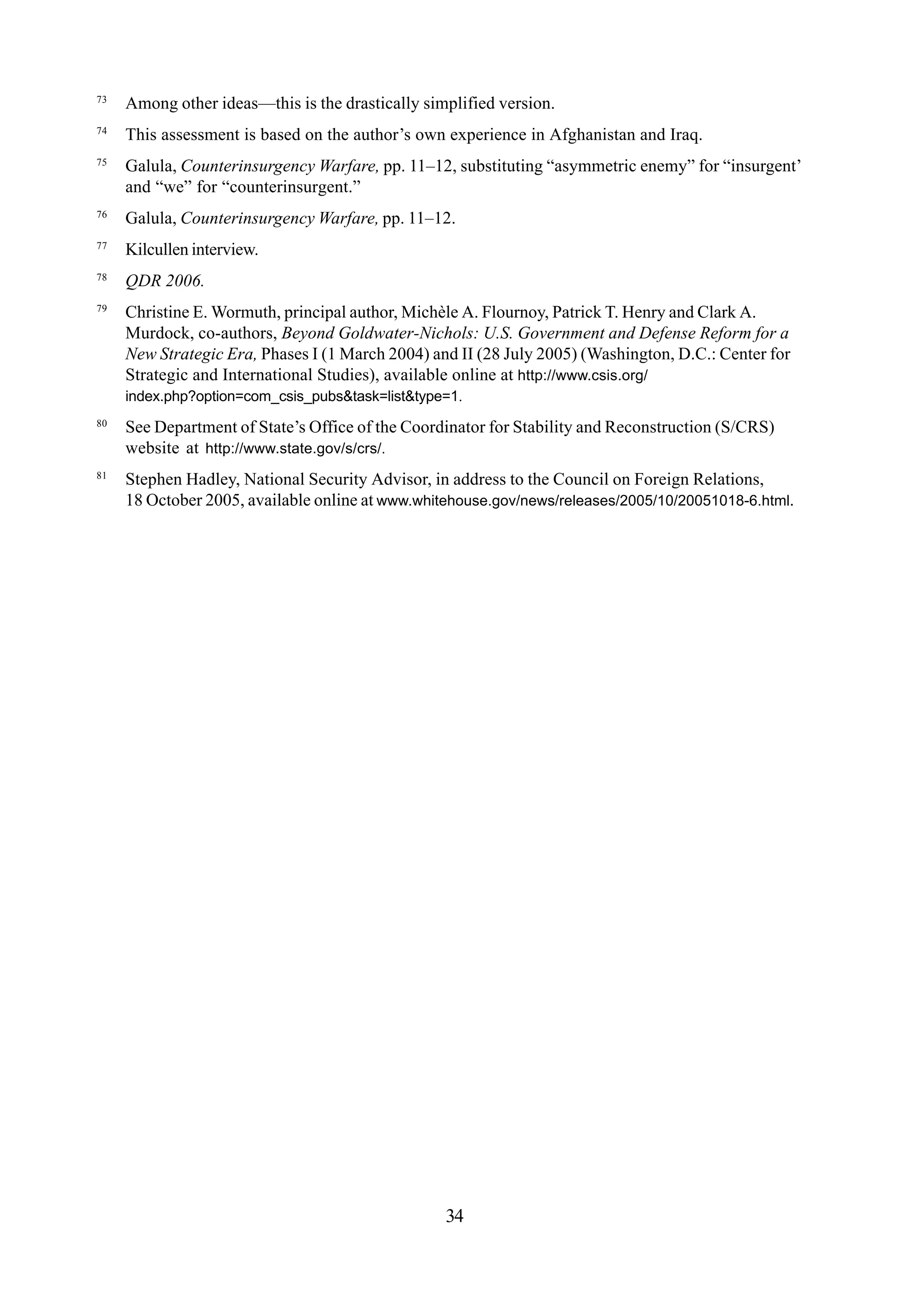 73
Among other ideas—this is the drastically simplified version.
74
This assessment is based on the author’s own experience in Afghanistan and Iraq.
75
Galula, Counterinsurgency Warfare, pp. 11–12, substituting “asymmetric enemy” for “insurgent’
and “we” for “counterinsurgent.”
76
Galula, Counterinsurgency Warfare, pp. 11–12.
77
Kilcullen interview.
78
QDR 2006.
79
Christine E. Wormuth, principal author, Michèle A. Flournoy, Patrick T. Henry and Clark A.
Murdock, co-authors, Beyond Goldwater-Nichols: U.S. Government and Defense Reform for a
New Strategic Era, Phases I (1 March 2004) and II (28 July 2005) (Washington, D.C.: Center for
Strategic and International Studies), available online at http://www.csis.org/
index.php?option=com_csis_pubs&task=list&type=1.
80
See Department of State’s Office of the Coordinator for Stability and Reconstruction (S/CRS)
website at http://www.state.gov/s/crs/.
81
Stephen Hadley, National Security Advisor, in address to the Council on Foreign Relations,
18 October 2005, available online at www.whitehouse.gov/news/releases/2005/10/20051018-6.html.
34
 
