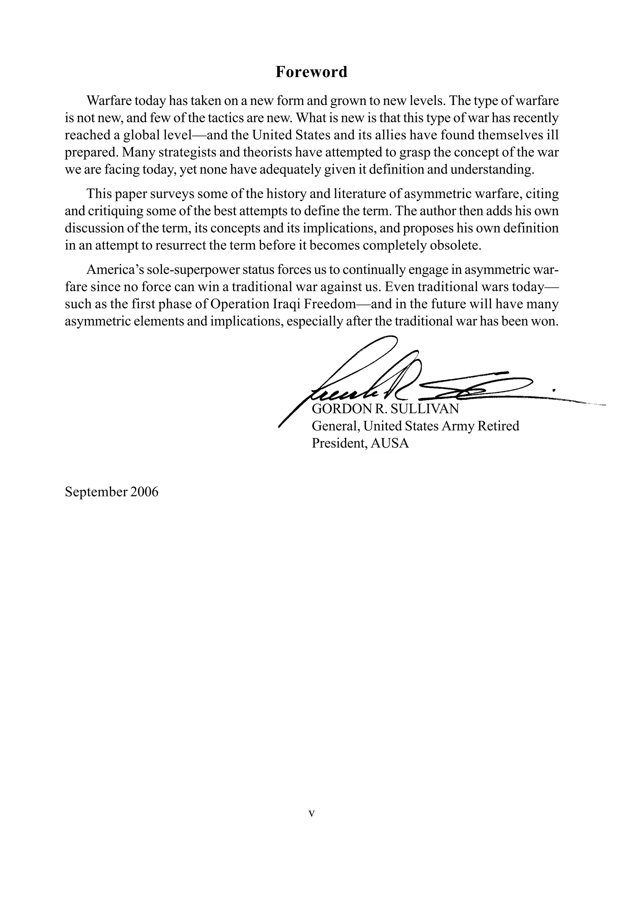 Foreword
v
GORDON R. SULLIVAN
General, United States Army Retired
President, AUSA
September 2006
Warfare today has taken on a new form and grown to new levels. The type of warfare
is not new, and few of the tactics are new. What is new is that this type of war has recently
reached a global level—and the United States and its allies have found themselves ill
prepared. Many strategists and theorists have attempted to grasp the concept of the war
we are facing today, yet none have adequately given it definition and understanding.
This paper surveys some of the history and literature of asymmetric warfare, citing
and critiquing some of the best attempts to define the term. The author then adds his own
discussion of the term, its concepts and its implications, and proposes his own definition
in an attempt to resurrect the term before it becomes completely obsolete.
America’s sole-superpower status forces us to continually engage in asymmetric war-
fare since no force can win a traditional war against us. Even traditional wars today—
such as the first phase of Operation Iraqi Freedom—and in the future will have many
asymmetric elements and implications, especially after the traditional war has been won.
 