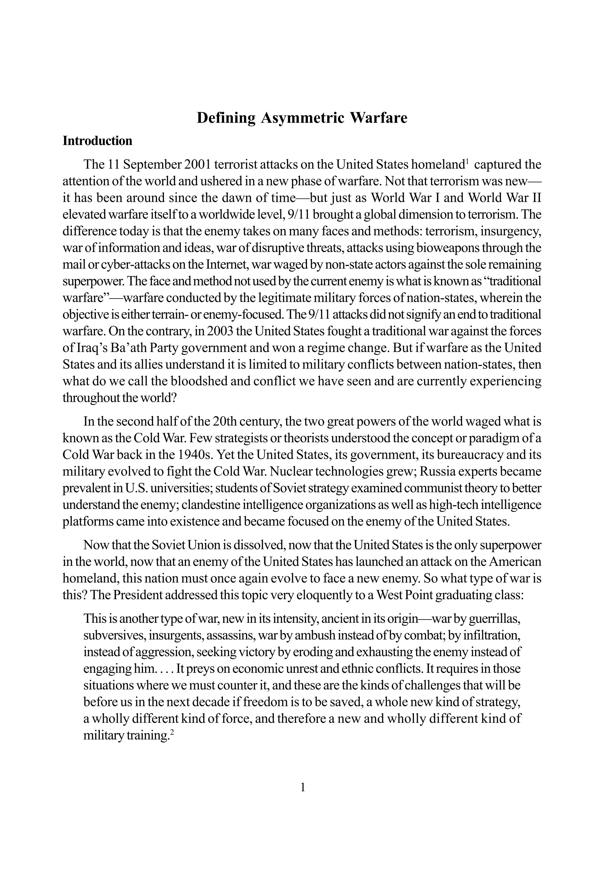 1
Defining Asymmetric Warfare
Introduction
The 11 September 2001 terrorist attacks on the United States homeland1
captured the
attention of the world and ushered in a new phase of warfare. Not that terrorism was new—
it has been around since the dawn of time—but just as World War I and World War II
elevatedwarfareitselftoaworldwidelevel,9/11broughtaglobaldimensiontoterrorism.The
difference today is that the enemy takes on many faces and methods: terrorism, insurgency,
warofinformationandideas,warofdisruptivethreats,attacksusingbioweaponsthroughthe
mailorcyber-attacksontheInternet,warwagedbynon-stateactorsagainstthesoleremaining
superpower.Thefaceandmethodnotusedbythecurrentenemyiswhatisknownas“traditional
warfare”—warfare conducted by the legitimate military forces of nation-states, wherein the
objectiveiseitherterrain-orenemy-focused.The9/11attacksdidnotsignifyanendtotraditional
warfare.Onthecontrary,in2003theUnitedStatesfoughtatraditionalwaragainsttheforces
of Iraq’s Ba’ath Party government and won a regime change. But if warfare as the United
States and its allies understand it is limited to military conflicts between nation-states, then
what do we call the bloodshed and conflict we have seen and are currently experiencing
throughouttheworld?
In the second half of the 20th century, the two great powers of the world waged what is
known as the Cold War. Few strategists or theorists understood the concept or paradigm of a
Cold War back in the 1940s. Yet the United States, its government, its bureaucracy and its
military evolved to fight the Cold War. Nuclear technologies grew; Russia experts became
prevalentinU.S.universities;studentsofSovietstrategyexaminedcommunisttheorytobetter
understandtheenemy;clandestineintelligenceorganizationsaswellashigh-techintelligence
platforms came into existence and became focused on the enemy of the United States.
NowthattheSovietUnionisdissolved,nowthattheUnitedStatesistheonlysuperpower
intheworld,nowthatanenemyoftheUnitedStateshaslaunchedanattackontheAmerican
homeland, this nation must once again evolve to face a new enemy. So what type of war is
this? The President addressed this topic very eloquently to a West Point graduating class:
Thisisanothertypeofwar,newinitsintensity,ancientinitsorigin—warbyguerrillas,
subversives,insurgents,assassins,warbyambushinsteadofbycombat;byinfiltration,
insteadofaggression,seekingvictorybyerodingandexhaustingtheenemyinsteadof
engaginghim....Itpreysoneconomicunrestandethnicconflicts.Itrequiresinthose
situationswherewemustcounterit,andthesearethekindsofchallengesthatwillbe
before us in the next decade if freedom is to be saved, a whole new kind of strategy,
a wholly different kind of force, and therefore a new and wholly different kind of
militarytraining.2
 