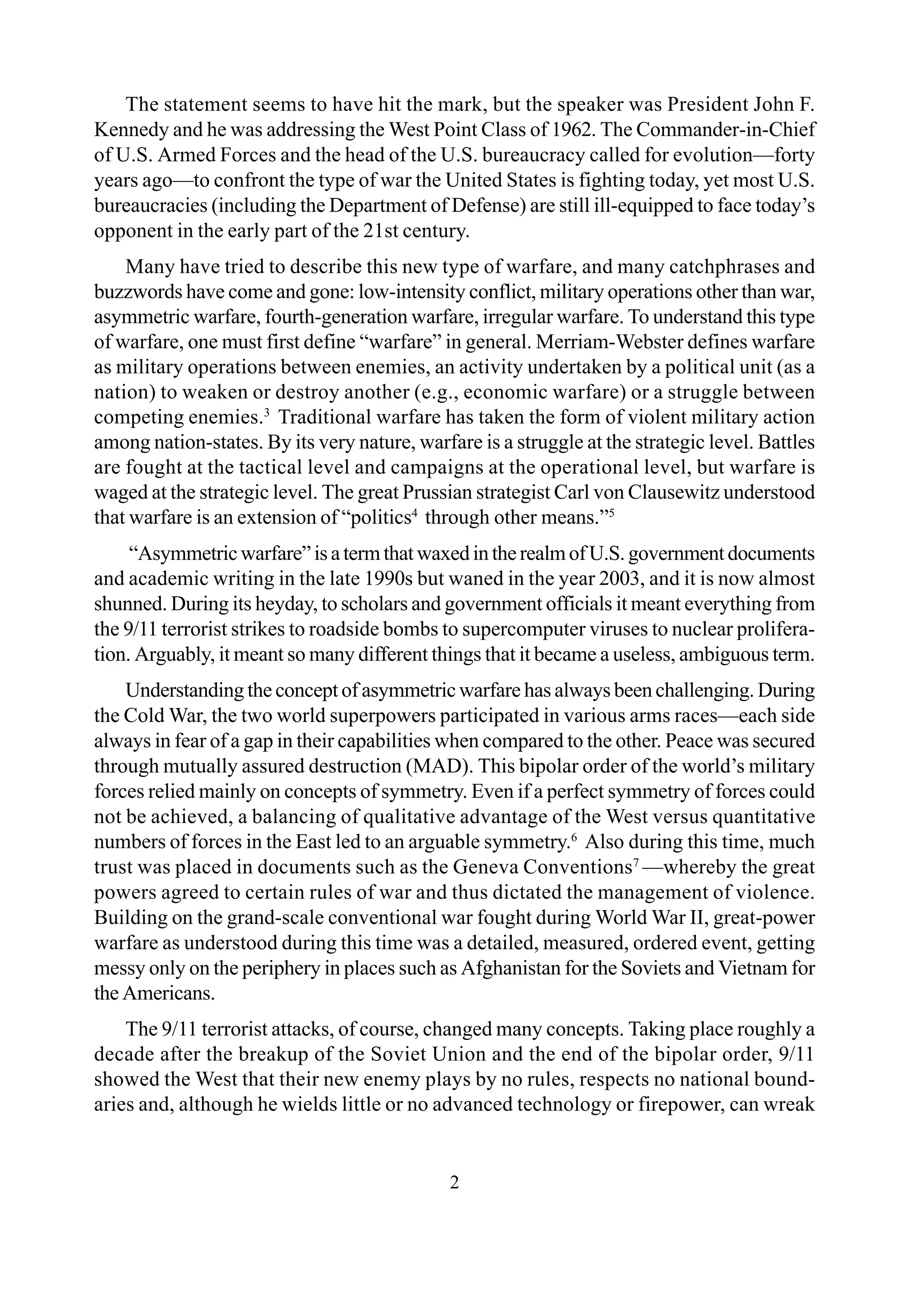 2
The statement seems to have hit the mark, but the speaker was President John F.
Kennedy and he was addressing the West Point Class of 1962. The Commander-in-Chief
of U.S. Armed Forces and the head of the U.S. bureaucracy called for evolution—forty
years ago—to confront the type of war the United States is fighting today, yet most U.S.
bureaucracies (including the Department of Defense) are still ill-equipped to face today’s
opponent in the early part of the 21st century.
Many have tried to describe this new type of warfare, and many catchphrases and
buzzwords have come and gone: low-intensity conflict, military operations other than war,
asymmetric warfare, fourth-generation warfare, irregular warfare. To understand this type
of warfare, one must first define “warfare” in general. Merriam-Webster defines warfare
as military operations between enemies, an activity undertaken by a political unit (as a
nation) to weaken or destroy another (e.g., economic warfare) or a struggle between
competing enemies.3
Traditional warfare has taken the form of violent military action
among nation-states. By its very nature, warfare is a struggle at the strategic level. Battles
are fought at the tactical level and campaigns at the operational level, but warfare is
waged at the strategic level. The great Prussian strategist Carl von Clausewitz understood
that warfare is an extension of “politics4
through other means.”5
“Asymmetricwarfare”isatermthatwaxedintherealmofU.S.governmentdocuments
and academic writing in the late 1990s but waned in the year 2003, and it is now almost
shunned. During its heyday, to scholars and government officials it meant everything from
the 9/11 terrorist strikes to roadside bombs to supercomputer viruses to nuclear prolifera-
tion. Arguably, it meant so many different things that it became a useless, ambiguous term.
Understanding the concept of asymmetric warfare has always been challenging. During
the Cold War, the two world superpowers participated in various arms races—each side
always in fear of a gap in their capabilities when compared to the other. Peace was secured
through mutually assured destruction (MAD). This bipolar order of the world’s military
forces relied mainly on concepts of symmetry. Even if a perfect symmetry of forces could
not be achieved, a balancing of qualitative advantage of the West versus quantitative
numbers of forces in the East led to an arguable symmetry.6
Also during this time, much
trust was placed in documents such as the Geneva Conventions7
—whereby the great
powers agreed to certain rules of war and thus dictated the management of violence.
Building on the grand-scale conventional war fought during World War II, great-power
warfare as understood during this time was a detailed, measured, ordered event, getting
messy only on the periphery in places such as Afghanistan for the Soviets and Vietnam for
the Americans.
The 9/11 terrorist attacks, of course, changed many concepts. Taking place roughly a
decade after the breakup of the Soviet Union and the end of the bipolar order, 9/11
showed the West that their new enemy plays by no rules, respects no national bound-
aries and, although he wields little or no advanced technology or firepower, can wreak
 