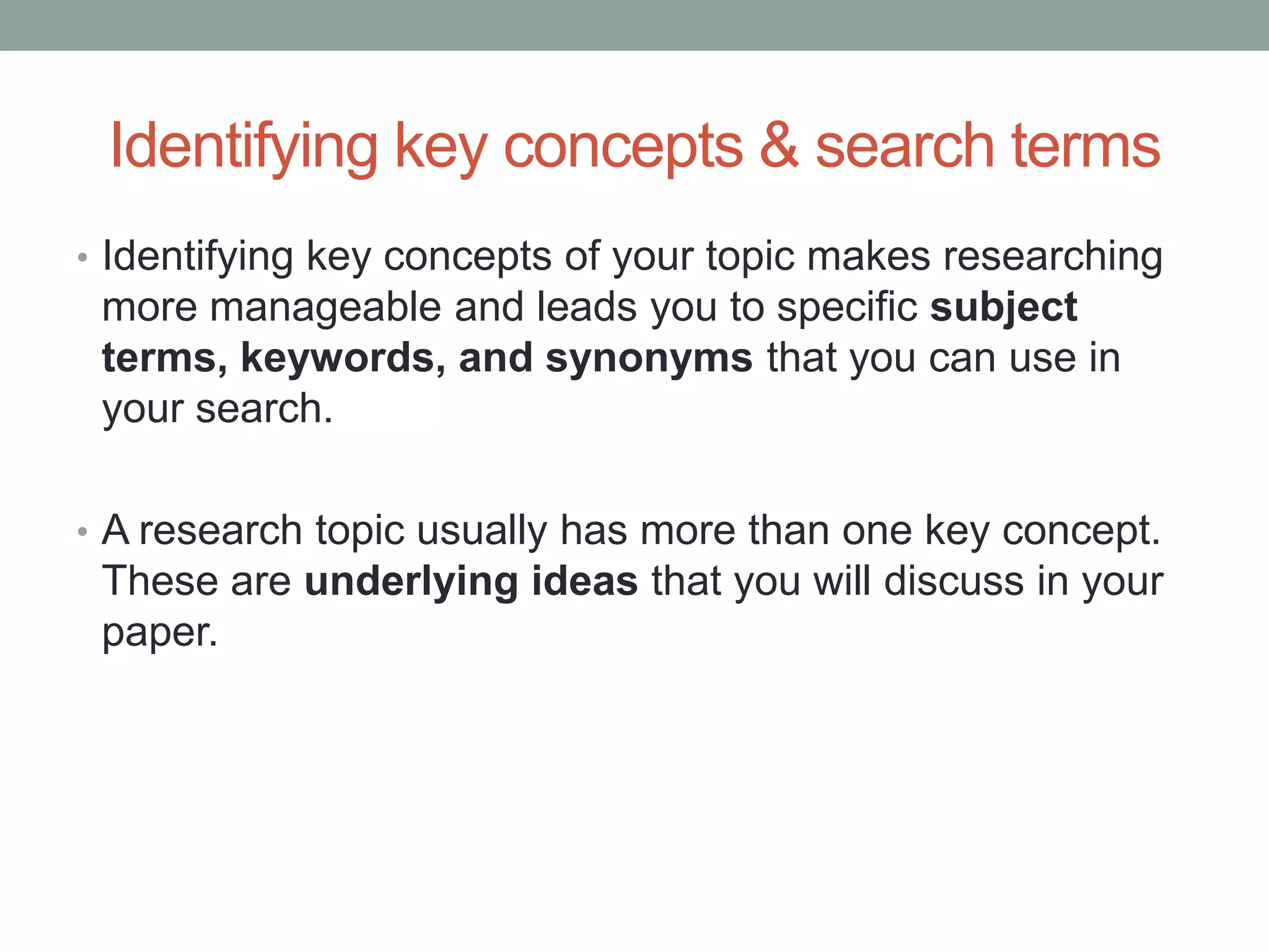 Identifying key concepts & search terms
• Identifying key concepts of your topic makes researching
 more manageable and leads you to specific subject
 terms, keywords, and synonyms that you can use in
 your search.

• A research topic usually has more than one key concept.
 These are underlying ideas that you will discuss in your
 paper.
 