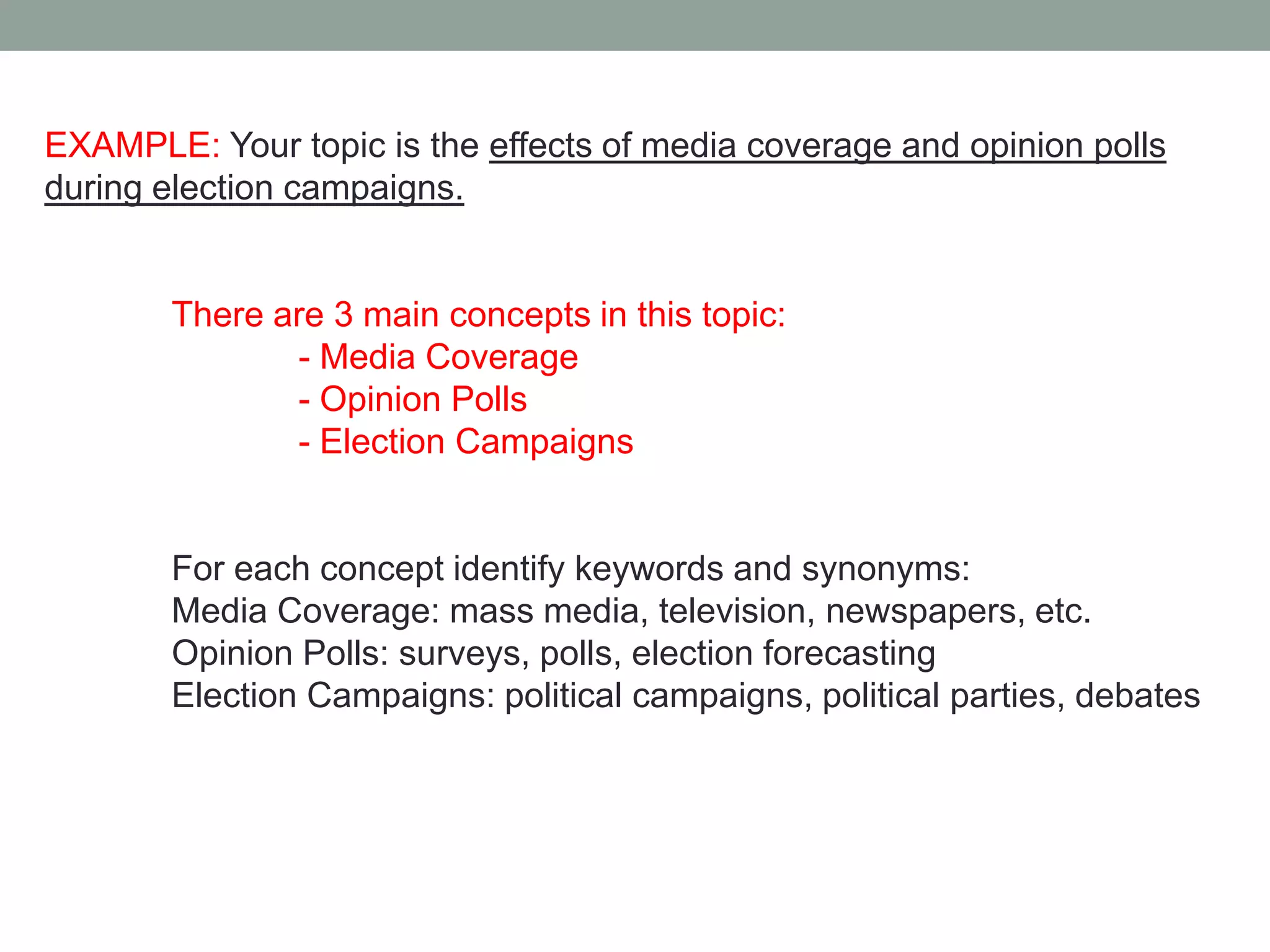 EXAMPLE: Your topic is the effects of media coverage and opinion polls
during election campaigns.


       There are 3 main concepts in this topic:
              - Media Coverage
              - Opinion Polls
              - Election Campaigns


       For each concept identify keywords and synonyms:
       Media Coverage: mass media, television, newspapers, etc.
       Opinion Polls: surveys, polls, election forecasting
       Election Campaigns: political campaigns, political parties, debates
 