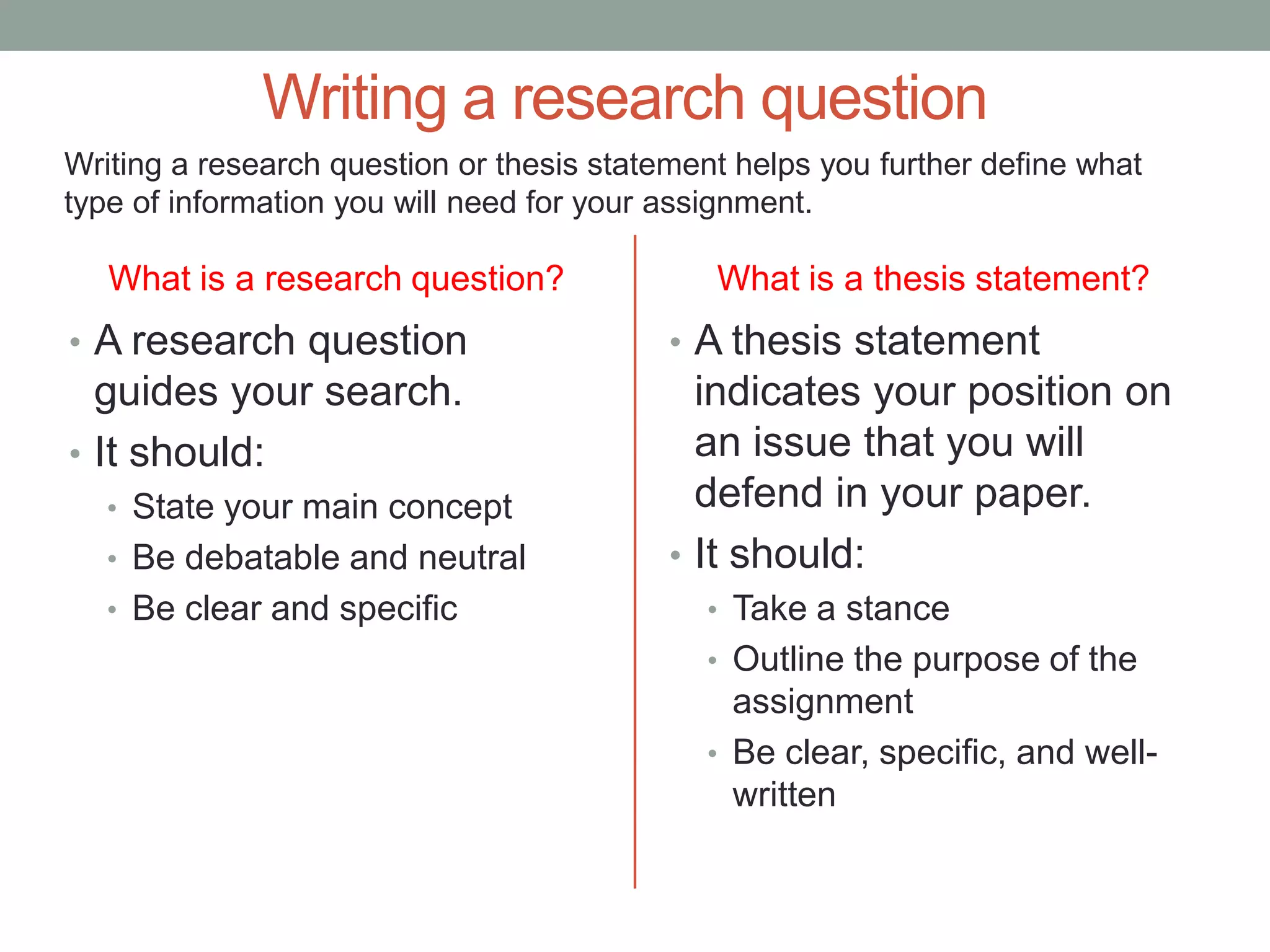 Writing a research question
Writing a research question or thesis statement helps you further define what
type of information you will need for your assignment.

   What is a research question?               What is a thesis statement?
• A research question                      • A thesis statement
  guides your search.                        indicates your position on
• It should:                                 an issue that you will
   • State your main concept                 defend in your paper.
   • Be debatable and neutral              • It should:
   • Be clear and specific                   • Take a stance
                                             • Outline the purpose of the
                                               assignment
                                             • Be clear, specific, and well-
                                               written
 