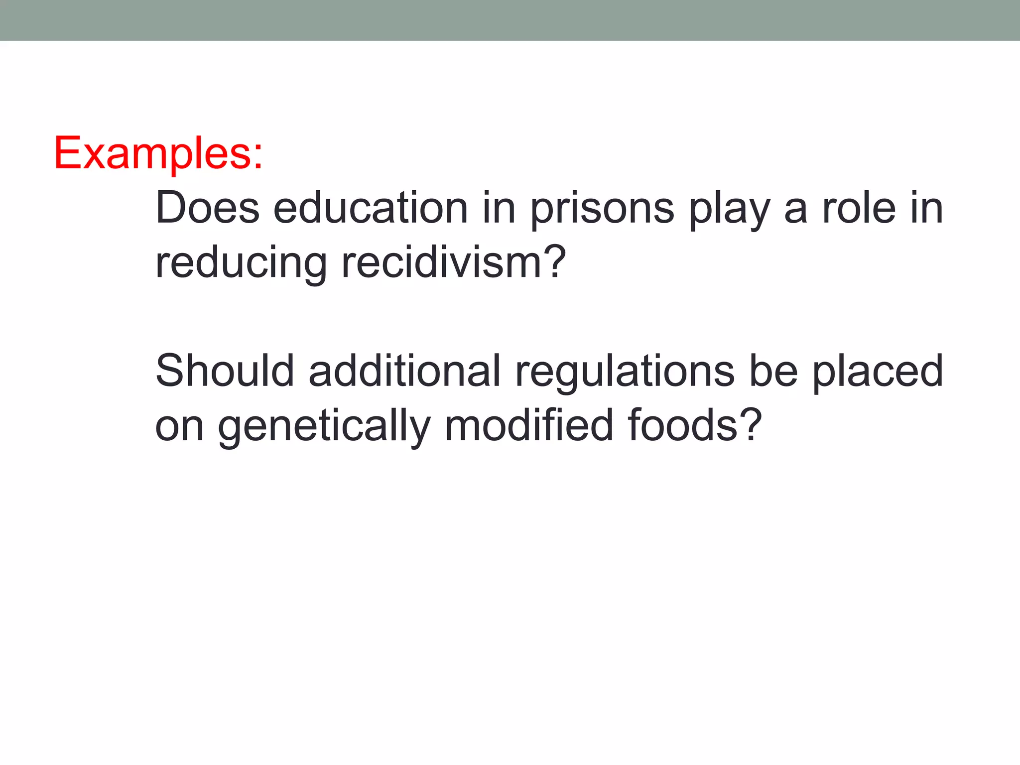 Examples:
    Does education in prisons play a role in
    reducing recidivism?

     Should additional regulations be placed
     on genetically modified foods?
 