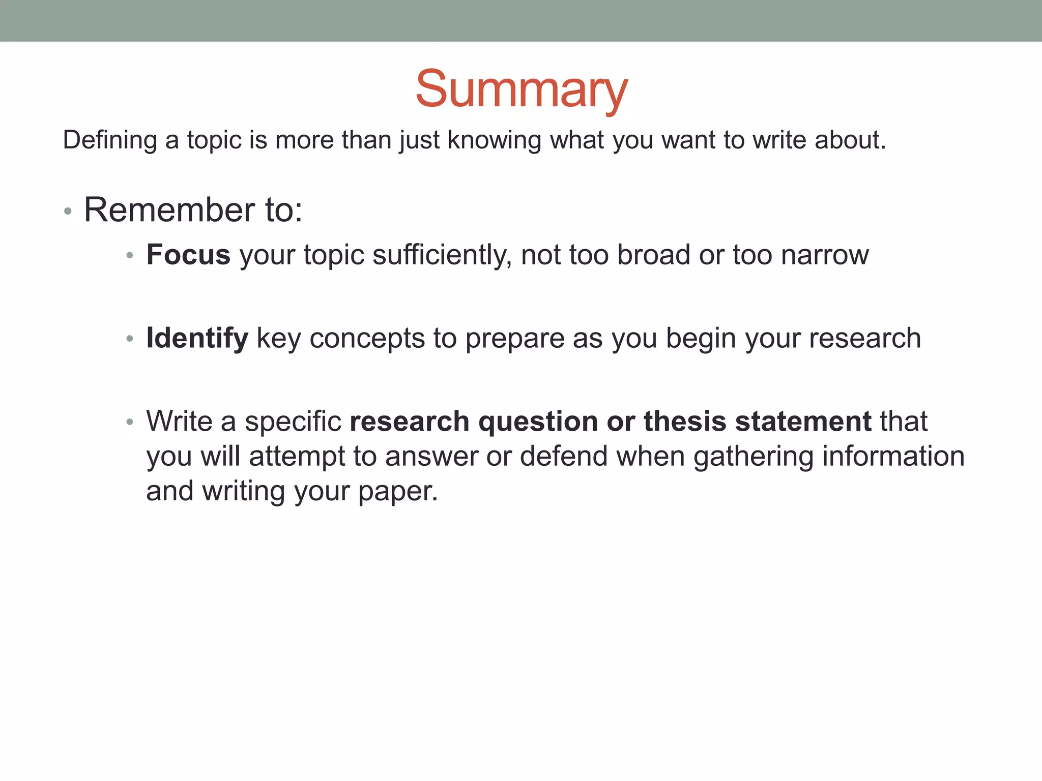 Summary
Defining a topic is more than just knowing what you want to write about.

• Remember to:
    • Focus your topic sufficiently, not too broad or too narrow


     • Identify key concepts to prepare as you begin your research


     • Write a specific research question or thesis statement that
       you will attempt to answer or defend when gathering information
       and writing your paper.
 