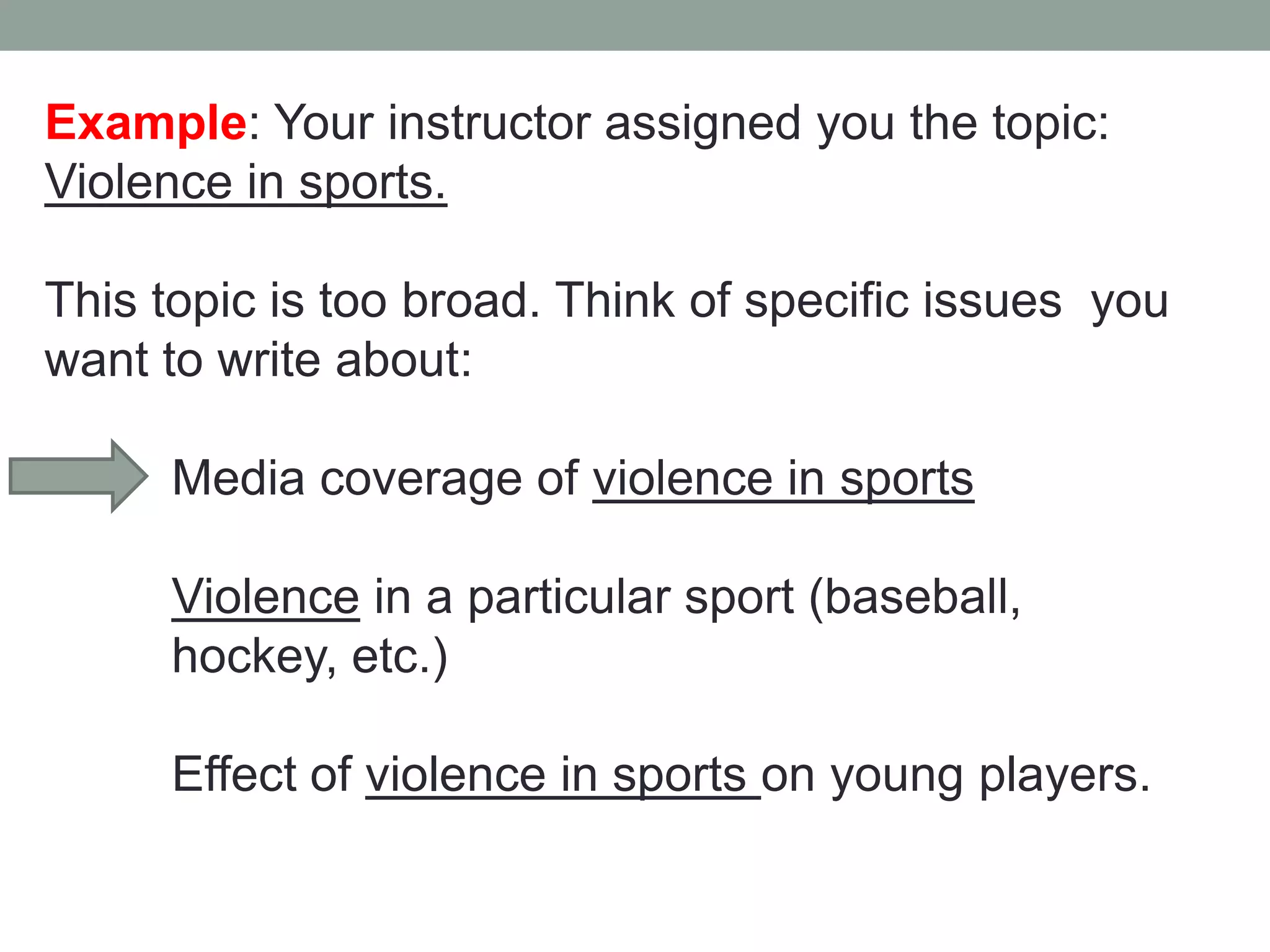 Example: Your instructor assigned you the topic:
Violence in sports.

This topic is too broad. Think of specific issues you
want to write about:

     Media coverage of violence in sports

     Violence in a particular sport (baseball,
     hockey, etc.)

     Effect of violence in sports on young players.
 