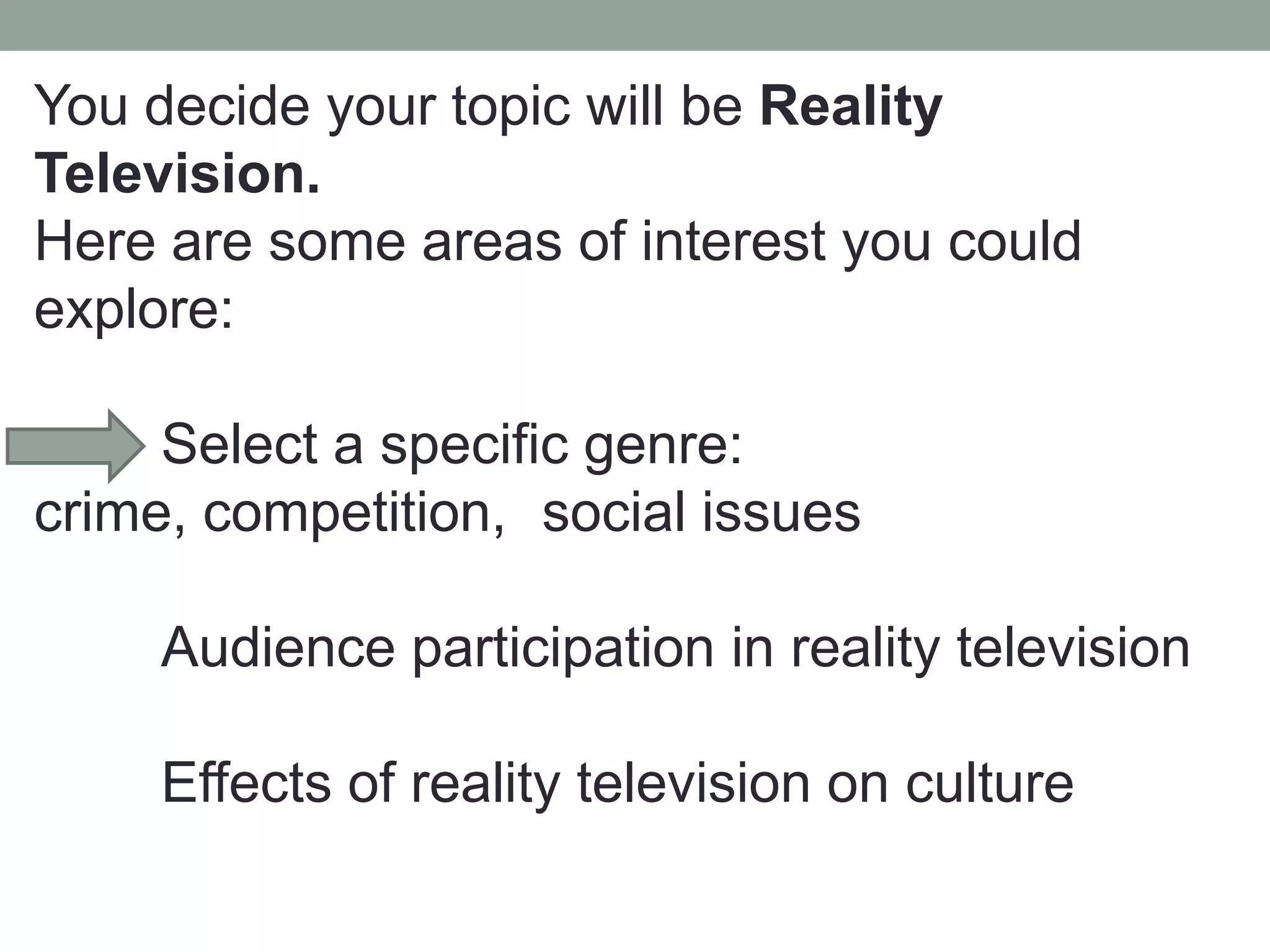 You decide your topic will be Reality
Television.
Here are some areas of interest you could
explore:

     Select a specific genre:
crime, competition, social issues

     Audience participation in reality television

     Effects of reality television on culture
 