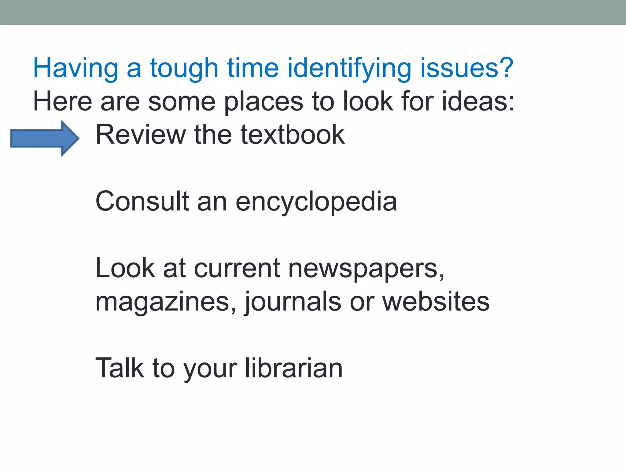 Having a tough time identifying issues?
Here are some places to look for ideas:
    Review the textbook

     Consult an encyclopedia

     Look at current newspapers,
     magazines, journals or websites

     Talk to your librarian
 
