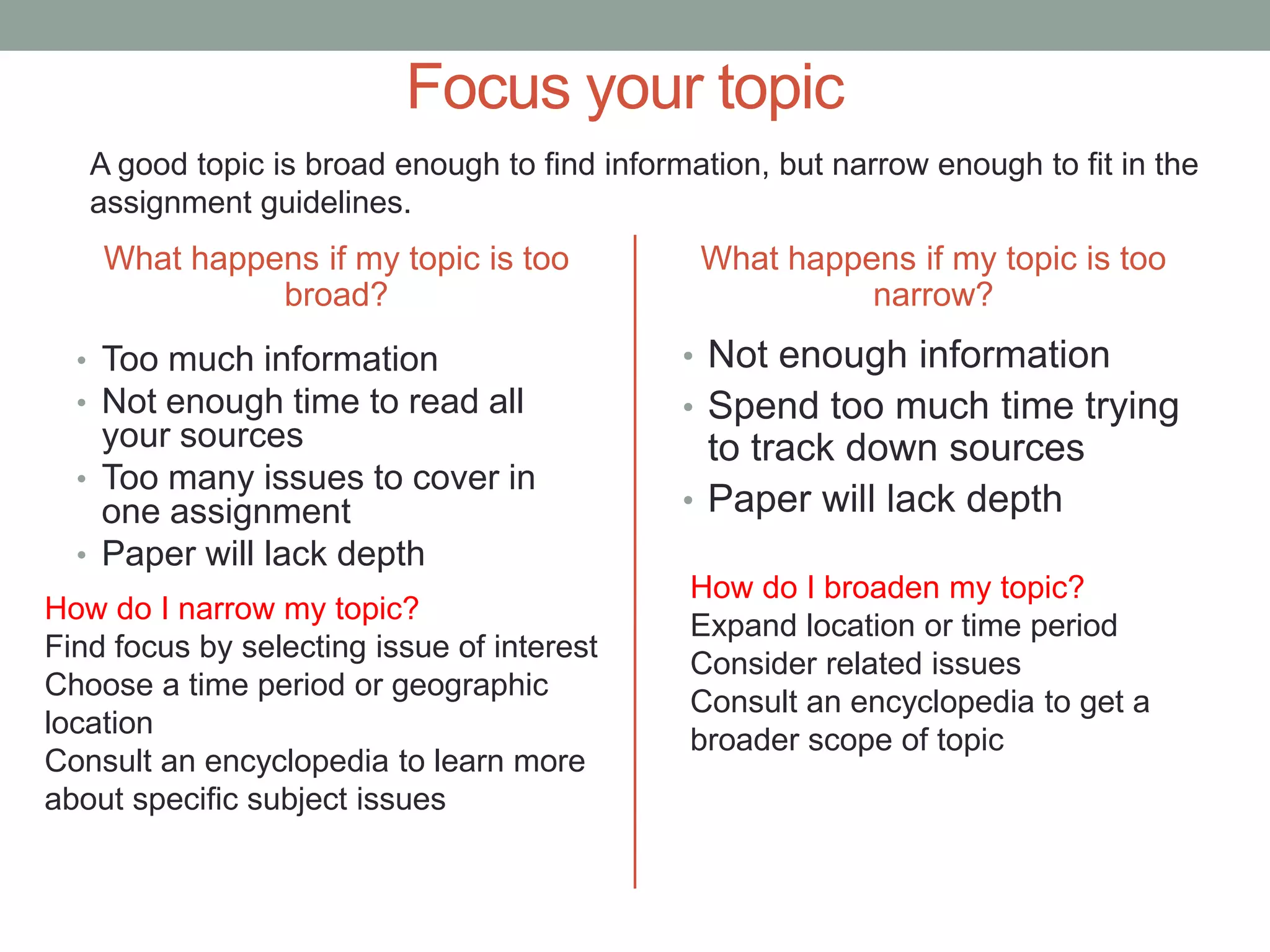 Focus your topic
   A good topic is broad enough to find information, but narrow enough to fit in the
   assignment guidelines.
    What happens if my topic is too            What happens if my topic is too
              broad?                                     narrow?
  • Too much information                      • Not enough information
  • Not enough time to read all               • Spend too much time trying
    your sources                                to track down sources
  • Too many issues to cover in
    one assignment                            • Paper will lack depth
  • Paper will lack depth
                                              How do I broaden my topic?
How do I narrow my topic?
                                              Expand location or time period
Find focus by selecting issue of interest
                                              Consider related issues
Choose a time period or geographic
                                              Consult an encyclopedia to get a
location
                                              broader scope of topic
Consult an encyclopedia to learn more
about specific subject issues
 