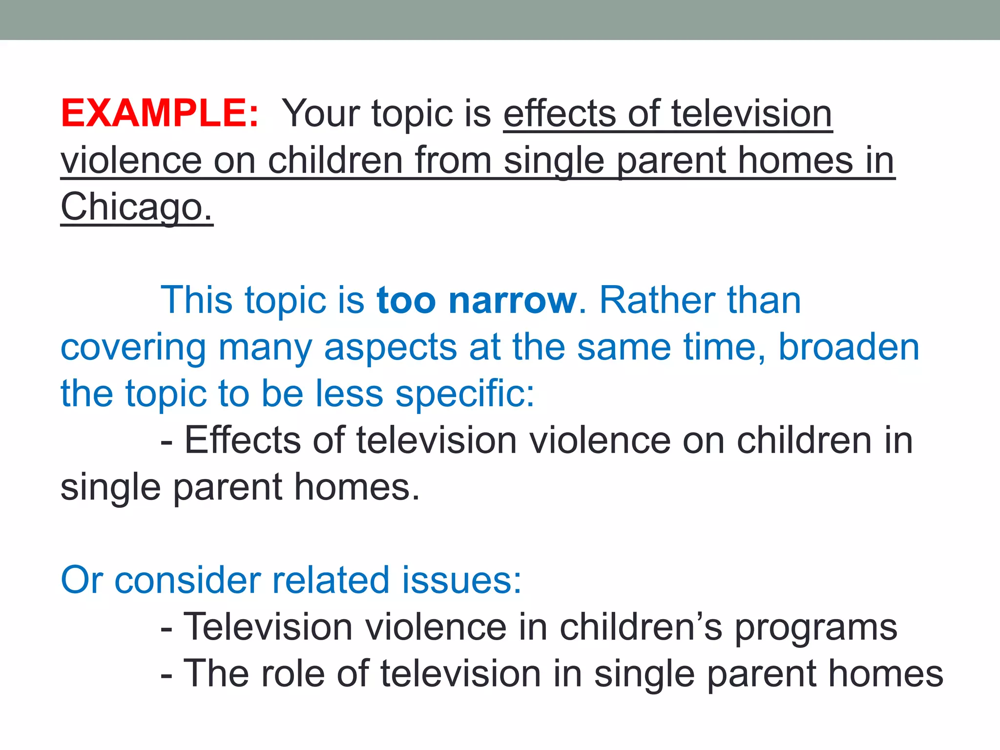 EXAMPLE: Your topic is effects of television
violence on children from single parent homes in
Chicago.

      This topic is too narrow. Rather than
covering many aspects at the same time, broaden
the topic to be less specific:
      - Effects of television violence on children in
single parent homes.

Or consider related issues:
     - Television violence in children’s programs
     - The role of television in single parent homes
 