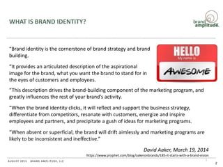 BRAND AMPLITUDE, LLCAUGUST 2015
WHAT IS BRAND IDENTITY?
“Brand identity is the cornerstone of brand strategy and brand
building.
“It provides an articulated description of the aspirational
image for the brand, what you want the brand to stand for in
the eyes of customers and employees.
2
“This description drives the brand-building component of the marketing program, and
greatly influences the rest of your brand’s activity.
“When the brand identity clicks, it will reflect and support the business strategy,
differentiate from competitors, resonate with customers, energize and inspire
employees and partners, and precipitate a gush of ideas for marketing programs.
“When absent or superficial, the brand will drift aimlessly and marketing programs are
likely to be inconsistent and ineffective.”
David Aaker, March 19, 2014
https://www.prophet.com/blog/aakeronbrands/185-it-starts-with-a-brand-vision
 