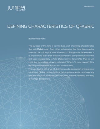 February 2011




DEFININg CHARACTERISTICS OF QFABRIC

        By Pradeep Sindhu



        The purpose of this note is to introduce a set of defining characteristics
        that set QFabric apart from other technologies that have been used or
        proposed for building the internal networks of large scale data centers. It
        is important to state that these characteristics complement each other
        and work synergistically to help QFabric deliver its benefits. Thus we will
        insist that for any technology to be labeled “QFabric” it must have all of the
        defining characteristics and not just some of them.

        The note begins with a set of definitions and a description of the general
        benefits of QFabric. It then lists the defining characteristics and says why
        they are important to building efficient, cost effective, dynamic, and easy
        to manage data centers.
 