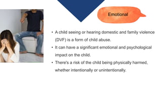 • A child seeing or hearing domestic and family violence
(DVF) is a form of child abuse.
• It can have a significant emotional and psychological
impact on the child.
• There's a risk of the child being physically harmed,
whether intentionally or unintentionally.
Emotional
 