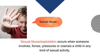 Sexual Abuse
Sexual Abuse/exploitation occurs when someone
involves, forces, pressures or coerces a child in any
kind of sexual activity.
 