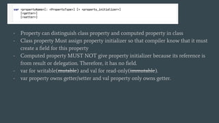 - Property can distinguish class property and computed property in class
- Class property Must assign property initializer so that compiler know that it must
create a ﬁeld for this property
- Computed property MUST NOT give property initializer because its reference is
from result or delegation. Therefore, it has no ﬁeld.
- var for writable(mutable) and val for read-only(immutable).
- var property owns getter/setter and val property only owns getter.
 