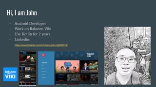 Hi, I am John
- Android Developer
- Work on Rakuten Viki
- Use Kotlin for 2 years
- Linkedin:
https://www.linkedin.com/in/chang-john-0a95237a/
 