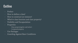 Outline
- Preface
- How to deﬁne a class?
- How to construct an instance?
- What’re class function and class property?
- Visibility and Encapsulation
- Properties
- Class property(getter and setter)
- Computed property
- Use Packages
- Guarding Against Race Conditions
 