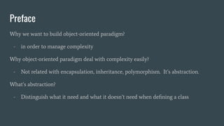 Preface
Why we want to build object-oriented paradigm?
- in order to manage complexity
Why object-oriented paradigm deal with complexity easily?
- Not related with encapsulation, inheritance, polymorphism. It’s abstraction.
What’s abstraction?
- Distinguish what it need and what it doesn’t need when deﬁning a class
 