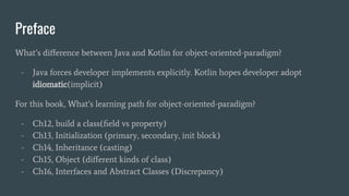 Preface
What’s diﬀerence between Java and Kotlin for object-oriented-paradigm?
- Java forces developer implements explicitly. Kotlin hopes developer adopt
idiomatic(implicit)
For this book, What’s learning path for object-oriented-paradigm?
- Ch12, build a class(ﬁeld vs property)
- Ch13, Initialization (primary, secondary, init block)
- Ch14, Inheritance (casting)
- Ch15, Object (diﬀerent kinds of class)
- Ch16, Interfaces and Abstract Classes (Discrepancy)
 