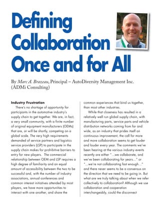 Defining
Collaboration
Once and for All
By Marc A. Brazeau, Principal – AutoDiversity Management Inc.
(ADMi Consulting)


Industry Frustration                             common experiences that bind us together,
    There’s no shortage of opportunity for       than most other industries.
participants in the automotive industry’s            While that closeness has resulted in a
supply chain to get together. We are, in fact,   relatively well run global supply chain, with
a very small community, with a finite number     manufacturing parts, service parts and vehicle
of original equipment manufacturers (OEMs)       distribution networks coming from far and
that are, or will be shortly, competing on a     wide, as an industry that prides itself on
global scale. The very high requirements         continuous improvement, the call for more
demanded of service partners and logistics       and more collaboration seems to get louder
service providers (LSP) to participate in the    and louder every year. The comments we’ve
supply chain makes for prohibitive barriers to   been hearing at the various industry events
entry for new players. The commercial            recently are either “…we collaborate, and
relationship between OEM and LSP requires a      we’ve been collaborating for years…” or
high degree of familiarity and an equal          “…we’re not collaborating fast enough…”
amount of accessibility between the two to be    and there never seems to be a consensus on
successful and, with the number of industry      the direction that we need to be going in. But
associations, annual conferences and             what are we truly talking about when we refer
common interest initiatives attended by most     collectively to collaboration? Although we use
players, we have more opportunities to           collaboration and cooperation
interact with one another, and share the         interchangeably, could the disconnect
 