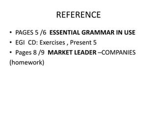 REFERENCE
• PAGES 5 /6 ESSENTIAL GRAMMAR IN USE
• EGI CD: Exercises , Present 5
• Pages 8 /9 MARKET LEADER –COMPANIES
(homework)
 